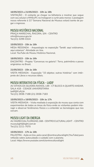 VOLTAR PARA O INÍCIO
145
16/05/2023 a 21/05/2023 - 10h às 18h
VISITAÇÃO - O visitante ao chegar na bilheteria e mostrar que segue
com seu celular o MHEx/FC no Instagram e curtir pelo menos 1 postagem
nosso referente à 21ª Semana Nacional de Museus estará isento de pa-
gar o ingresso.
MUSEU HISTÓRICO NACIONAL
PRAÇA MARECHAL ÂNCORA, S/N - CENTRO
mhn@museus.gov.br
Tel:(21) 3299-0324
15/05/2023 - 15h às 16h
MESA REDONDA - Arqueologia na exposição “Îandé: aqui estávamos,
aqui estamos”. Atividade on-line.
Local: YouTube do Museu Histórico Nacional.
18/05/2023 - 15h às 16h
ENCONTRO - Projeto “Conversas na galeria”: Terra, patrimônio e povos
originários no Brasil.
21/05/2023 - 15h às 16h
VISITA MEDIADA - Exposição “10 objetos: outras histórias” com intér-
prete de Libras e recursos táteis.
MUSEU INTERATIVO DA FÍSICA - LADIF
AV ATHOS DA SILVEIRA RAMOS, 149 - CT BLOCO A QUARTO ANDAR,
SALA 418 - CIDADE UNIVERSITARIA
ladif@if.ufrj.br
Tel:(21) 3938-7188 (21) 3938-7183
15/05/2023 a 19/05/2023 - 10h às 17h
VISITA MEDIADA - Visita mediada à exposição do museu que conta com
experimentos de todas as áreas da física onde os visitantes podem inte-
ragir e observar fenômenos físicos e a entender as tecnologias que nos
cercam.
MUSEU LIGHT DA ENERGIA
AV.MARECHALFLORIANO,168- CENTROCULTURALLIGHT - CENTRO
museulight@light.com.br
Tel:(21) 2211-7070
15/05/2023 - 17h às 18h
PALESTRA - Ação on line, pelo canal @centroculturallight (YouTube) para
reflexão sobre autocuidado e cuidado com o planeta.
Local: https://www.youtube.com/c/centroculturallight
 