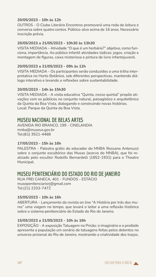 VOLTAR PARA O INÍCIO
147
20/05/2023 - 10h às 12h
OUTROS - O Clube Literário Encontros promoverá uma roda de leitura e
conversa sobre quatro contos. Público-alvo acima de 16 anos. Necessário
inscrição prévia.
20/05/2023 a 21/05/2023 - 10h30 às 13h30
VISITA MEDIADA – Atividade “O que é um herbário?” objetivo, como fun-
ciona, importância. Ao público infantil atividades lúdicas: jogos, criação e
montagem de figuras, caixa misteriosa e pintura de livro infantojuvenil.
20/05/2023 a 21/05/2023 - 09h às 12h
VISITA MEDIADA - Os participantes serão conduzidos a uma trilha inter-
pretativa no Horto Botânico, sob diferentes perspectivas, mantendo diá-
logo interativo e levando a reflexões sobre sustentabilidade.
20/05/2023 - 14h às 15h30
VISITA MEDIADA - A visita educativa “Quinta, nosso quintal” propõe ati-
vações com os públicos no conjunto natural, paisagístico e arquitetônico
da Quinta da Boa Vista, dialogando e construindo novas histórias.
Local: Parque da Quinta da Boa Vista.
MUSEU NACIONAL DE BELAS ARTES
AVENIDA RIO BRANCO, 199 - CINELANDIA
mnba@museus.gov.br
Tel:(61) 3521-4468
17/05/2023 - 15h às 16h
PALESTRA - Palestra grátis do educador do MNBA Rossano Antenuzzi
sobre o conjunto escultórico das Musas (acervo do MNBA), que foi re-
alizado pelo escultor Rodolfo Bernardelli (1852-1931) para o Theatro
Municipal.
MUSEU PENITENCIÁRIO DO ESTADO DO RIO DE JANEIRO
RUA FREI CANECA, 401 - FUNDOS - ESTÁCIO
musepenitenciariorj@gmail.com
Tel:(21) 2333-7472
15/05/2023 - 10h às 16h
ABERTURA - Lançamento da revista on line “A História por trás dos mu-
ros” uma viagem no tempo, que levará o leitor a uma reflexão histórica
sobre o sistema penitenciário do Estado do Rio de Janeiro.
15/05/2023 a 21/05/2023 - 10h às 16h
EXPOSIÇÃO - A exposição Tatuagem na Prisão: o imaginário e o proibido
apresenta a população um cenário de tatuagens feitas pelos detentos no
universo prisional do Rio de Janeiro, mostrando a criatividade dos traços.
 