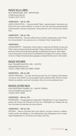VOLTAR PARA O INÍCIO
148
MUSEU VILLA-LOBOS
RUA SOROCABA, 200 - BOTAFOGO
mvl@museus.gov.br
Tel:(61) 3521-4174
16/05/2023 - 14h às 15h
AÇÃO EDUCATIVA - Canaremundê Opeh: apresentação interativa por
Dauá Puri que conta histórias e canta os sons da natureza apresentando
instrumentos musicais artesanais. Uma parceria com o Museu da Cultura
Puri.
18/05/2023 - 14h às 15h
SHOW MUSICAL - Duo de violões Veras e Gabu, integrando a série “Quar-
tas Concertantes” em parceria com o Instituto Villa-Lobos/Unirio.
19/05/2023
LANÇAMENTO - Exposição virtual sobre a natureza do Brasil na obra de
Villa-Lobosrelançamentodoepisódio“Fogonafloresta”,doVillaCast.Dis-
ponível online:artsandculture.google.com/partner/museum-villa-lobos
Local: Exposição virtual online na plataforma Google Arts Culture. Dispo-
nível em: https://artsandculture.google.com/partner/museum-villa-lobos
MUSEU VIVO NAMI
RUA TAVARES BASTOS, 283 - CATETE
taligado@redenami.com
Tel:(21) 2285-4299 (21) 9983-10939
20/05/2023 - 10h às 16h
VISITA MEDIADA - Circuito de Murais pelo Fim da Violência Doméstica
no Museu Vivo NAMI, na comunidade Tavares Bastos (RJ). Manhã e tarde.
Aberto ao público, com pré-inscrição. Infos em www.redenami.com
MUSEUS CASTRO MAYA
RUA MURTINHO NOBRE, 93 - SANTA TERESA
vivian.horta@museus.gov.br
Tel:(61) 3521-4459
15/05/2023 - 10h às 17h
EXPOSIÇÃO - Inauguração da exposição “Megabichos II”, que ocupará os
jardins do Museu da Chácara do Céu com instalações em chapas de aço
com formatos de animais de nossa fauna.
15/05/2023 - 10h às 12h
OFICINA - Marcos Scorzelli fará uma oficina, na qual crianças e adoles-
centes serão convidados a criar dobraduras que dialoguem com a expo-
sição Megabichos II, no Museu da Chácara do Céu.
 