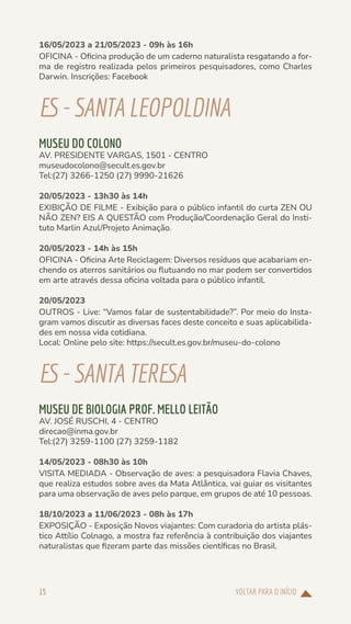 VOLTAR PARA O INÍCIO
15
16/05/2023 a 21/05/2023 - 09h às 16h
OFICINA - Oficina produção de um caderno naturalista resgatando a for-
ma de registro realizada pelos primeiros pesquisadores, como Charles
Darwin. Inscrições: Facebook
ES-SANTALEOPOLDINA
MUSEU DO COLONO
AV. PRESIDENTE VARGAS, 1501 - CENTRO
museudocolono@secult.es.gov.br
Tel:(27) 3266-1250 (27) 9990-21626
20/05/2023 - 13h30 às 14h
EXIBIÇÃO DE FILME - Exibição para o público infantil do curta ZEN OU
NÃO ZEN? EIS A QUESTÃO com Produção/Coordenação Geral do Insti-
tuto Marlin Azul/Projeto Animação.
20/05/2023 - 14h às 15h
OFICINA - Oficina Arte Reciclagem: Diversos resíduos que acabariam en-
chendo os aterros sanitários ou flutuando no mar podem ser convertidos
em arte através dessa oficina voltada para o público infantil.
20/05/2023
OUTROS - Live: “Vamos falar de sustentabilidade?”. Por meio do Insta-
gram vamos discutir as diversas faces deste conceito e suas aplicabilida-
des em nossa vida cotidiana.
Local: Online pelo site: https://secult.es.gov.br/museu-do-colono
ES-SANTATERESA
MUSEU DE BIOLOGIA PROF. MELLO LEITÃO
AV. JOSÉ RUSCHI, 4 - CENTRO
direcao@inma.gov.br
Tel:(27) 3259-1100 (27) 3259-1182
14/05/2023 - 08h30 às 10h
VISITA MEDIADA - Observação de aves: a pesquisadora Flavia Chaves,
que realiza estudos sobre aves da Mata Atlântica, vai guiar os visitantes
para uma observação de aves pelo parque, em grupos de até 10 pessoas.
18/10/2023 a 11/06/2023 - 08h às 17h
EXPOSIÇÃO - Exposição Novos viajantes: Com curadoria do artista plás-
tico Attílio Colnago, a mostra faz referência à contribuição dos viajantes
naturalistas que fizeram parte das missões científicas no Brasil.
 