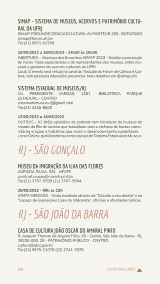 VOLTAR PARA O INÍCIO
150
SIMAP - SISTEMA DE MUSEUS, ACERVOS E PATRIMÔNIO CULTU-
RAL DA UFRJ
SIMAP-FÓRUMDECIENCIAECULTURA.AV.PASTEUR,250- BOTAFOGO
simap@forum.ufrj.br
Tel:(21) 9971-02299
16/05/2023 a 18/05/2023 - 14h30 às 16h30
ABERTURA - Abertura dos Encontros SIMAP 2023 - Gestão e prevenção
de riscos. Falas especialistas e de representantes dos museus, entes mu-
seais e gestores de acervos culturais da UFRJ.
Local: O evento será virtual no canal do Youtube do Fórum de Ciência e Cul-
tura, com possíveis interações presencias. Mais detalhes em @simap.ufrj
SISTEMA ESTADUAL DE MUSEUS/RJ
AV. PRESIDENTE VARGAS, 1261 - BIBLIOTECA PARQUE
ESTADUAL - CENTRO
sistemademuseus.rj@gmail.com
Tel:(21) 2216-8500
17/05/2023 a 19/05/2023
OUTROS - 03 (três) episódios de podcast com iniciativas de museus do
estado do Rio de Janeiro que trabalham com a vivência de hortas comu-
nitárias e ações e trabalhos que visam o desenvolvimento sustentável.
Local:Online,publicandonasredessociaisdoSistemaEstadualdeMuseus.
RJ-SÃOGONÇALO
MUSEU DA IMIGRAÇÃO DA ILHA DAS FLORES
AVENIDA PAIVA, S/N - NEVES
comtrref.museu@marinha.mil.br
Tel:(21) 3707-9598 (21) 3707-9504
20/05/2023 - 09h às 13h
VISITA MEDIADA - Visita mediada através do “Circuito a céu aberto” e no
“Espaço de Exposições Casa do Intérprete”, oficinas e atividades lúdicas.
RJ-SÃOJOÃODA BARRA
CASA DE CULTURA JOÃO OSCAR DO AMARAL PINTO
R. Joaquim Thomaz de Aquino Filho, 29 - Centro, São João da Barra - RJ,
28200-000, 29 - PATRIMÔNIO PÚBLICO - CENTRO
cultura@sjb.rj.gov.br
Tel:(22) 9975-21078 (22) 2741-7878
 