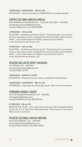 VOLTAR PARA O INÍCIO
151
15/05/2023 a 15/06/2023 - 18h às 22h
EXPOSIÇÃO - Genecy Mendonça, DODOZINHO, sua longa estrada!
CENTRO CULTURAL NARCISA AMÁLIA
RUA BARÃO DE BARCELOS, 88 - CASA DE CULTURA - CENTRO
tininhacajueiroamaral@hotmail.com
Tel:(22) 999922212 (22) 997099958
17/04/2023 - 15h às 16h
PALESTRA - Atividade com Bruno Costa:” *Fortalecimento, novas desco-
bertas e bate papo e sobre a biografia de Narcisa Amália, poeta da liber-
dade*”. Local: Salão Nobre do Palácio Cultural Carlos Martins.
Local: Rua Senhor dos Passos 121.
17/04/2023 - 15h às 16h
PALESTRA - Atividade com Bruno Costa:” *Fortalecimento, novas desco-
bertas e bate papo e sobre a biografia de Narcisa Amália, poeta da liber-
dade*”. Local: Salão Nobre do Palácio Cultural Carlos Martins.
Local: Rua Senhor dos Passos 121.
ESTAÇÃO DAS ARTES DERLY MACHADO
AV ROTARY, SN - CENTRO
anamararsfernandes@gmail.com
Tel:(22) 9999-22739
15/05/2023 - 10h30 às 11h30
ENCONTRO - Roda de Conversa sobre a estação Ferroviária local.
15/05/2023 a 21/05/2023 - 09h às 17h
EXPOSIÇÃO - Exposição de Artesanato Local - Bem-estar em produzir.
FERNANDA AMARAL GAIATO
RUA DR ROBERRO SILVEIRA, S N - CENTRO
nandagaiato@hotmail.com
Tel:(22) 997879135 (22) 997879135
17/05/2023 - 9h às 17h
EXIBIÇÃO DE FILME - Cine clube para alunos da rede municipal Manhã
Alunos do 3º e 4º ano Filme: Divertidamente. Tarde Alunos 5º ano Filme:
Red, crescer é uma fera!
PALÁCIO CULTURAL CARLOS MARTINS
RUA DOS PASSOS, 121 - CENTRO
gerenciapatrimoniosjb@gmail.com
Tel:(22) 9910-47940 (22) 9998-26931
 