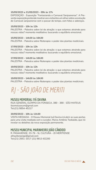 VOLTAR PARA O INÍCIO
152
15/05/2023 a 21/05/2023 - 09h às 17h
EXPOSIÇÃO - Exposição “Fantasiando o Carnaval Sanjoanense”. A Pre-
senteexposiçãopretendemostraraosvisitantesumolharsobreaevolução
do Carnaval sanjoanense com o passar do tempo, com fotos e adereços.
15/05/2023 - 10h às 12h
PALESTRA - Palestra sobre lei da atração: o que estamos atraindo para
nossas vidas? momento meditativo: buscando o equilíbrio emocional.
15/05/2023 - 14h30 às 16h30
PALESTRA - Palestra sobre fitoterapia: o poder das plantas medicinais.
17/05/2023 - 10h às 12h
PALESTRA - Palestra sobre lei da atração: o que estamos atraindo para
nossas vidas? momento meditativo: buscando o equilíbrio emocional.
17/05/2023 - 14h30 às 16h30
PALESTRA - Palestra sobre fitoterapia: o poder das plantas medicinais.
19/05/2023 - 10h às 12h
PALESTRA - Palestra sobre lei da atração: o que estamos atraindo para
nossas vidas? momento meditativo: buscando o equilíbrio emocional.
19/05/2023 - 14h30 às 16h30
PALESTRA - Palestra sobre fitoterapia: o poder das plantas medicinais.
RJ-SÃOJOÃODE MERITI
MUSEU MEMORIAL IYÁ DAVINA
RUA GENERAL OLÍMPIO DA FONSECA, 380 - 380 - SÃO MATEUS
ileomoluoxum@gmail.com
Tel:(21) 9854-45217
20/05/2023 - 10h às 11h30
VISITA MEDIADA - O Museu Memorial Iyá Davina irá abrir as suas portas
para uma visita mediada com o curador, Marco Antônio Teobaldo, que irá
revelar os detalhes da nova exposição permanente.
MUSEU MUNICIPAL MARINHEIRO JOÃO CÂNDIDO
R. PANAMENSE, 23-76 - SL CULTURA - JD MERITIENSE
athayltonjorge@gmail.com
Tel:(21) 2651-1017 (21) 9813-82200
 