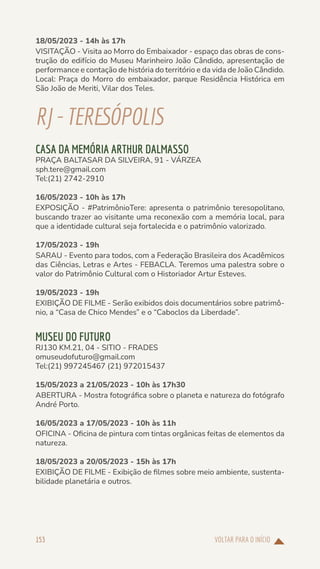 VOLTAR PARA O INÍCIO
153
18/05/2023 - 14h às 17h
VISITAÇÃO - Visita ao Morro do Embaixador - espaço das obras de cons-
trução do edifício do Museu Marinheiro João Cândido, apresentação de
performance e contação de história do território e da vida de João Cândido.
Local: Praça do Morro do embaixador, parque Residência Histórica em
São João de Meriti, Vilar dos Teles.
RJ-TERESÓPOLIS
CASA DA MEMÓRIA ARTHUR DALMASSO
PRAÇA BALTASAR DA SILVEIRA, 91 - VÁRZEA
sph.tere@gmail.com
Tel:(21) 2742-2910
16/05/2023 - 10h às 17h
EXPOSIÇÃO - #PatrimônioTere: apresenta o patrimônio teresopolitano,
buscando trazer ao visitante uma reconexão com a memória local, para
que a identidade cultural seja fortalecida e o patrimônio valorizado.
17/05/2023 - 19h
SARAU - Evento para todos, com a Federação Brasileira dos Acadêmicos
das Ciências, Letras e Artes - FEBACLA. Teremos uma palestra sobre o
valor do Patrimônio Cultural com o Historiador Artur Esteves.
19/05/2023 - 19h
EXIBIÇÃO DE FILME - Serão exibidos dois documentários sobre patrimô-
nio, a “Casa de Chico Mendes” e o “Caboclos da Liberdade”.
MUSEU DO FUTURO
RJ130 KM.21, 04 - SITIO - FRADES
omuseudofuturo@gmail.com
Tel:(21) 997245467 (21) 972015437
15/05/2023 a 21/05/2023 - 10h às 17h30
ABERTURA - Mostra fotográfica sobre o planeta e natureza do fotógrafo
André Porto.
16/05/2023 a 17/05/2023 - 10h às 11h
OFICINA - Oficina de pintura com tintas orgânicas feitas de elementos da
natureza.
18/05/2023 a 20/05/2023 - 15h às 17h
EXIBIÇÃO DE FILME - Exibição de filmes sobre meio ambiente, sustenta-
bilidade planetária e outros.
 
