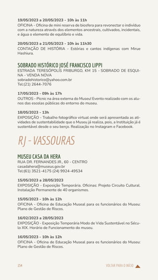 VOLTAR PARA O INÍCIO
154
19/05/2023 a 20/05/2023 - 10h às 11h
OFICINA - Oficina de mini reserva de biosfera para revonectar o indivíduo
com a natureza através dos elementos ancestrais, cultivados, incidentais,
e água o elemento de equilíbrio e vida.
20/05/2023 a 21/05/2023 - 10h às 11h30
CONTAÇÃO DE HISTÓRIA - Estórias e cantos indígenas com Mirue
Hashiura.
SOBRADO HISTÓRICO JOSÉ FRANCISCO LIPPI
ESTRADA TERESÓPOLIS FRIBURGO, KM 15 - SOBRADO DE ESQUI-
NA - VENDA NOVA
sobradohistorico@yahoo.com.br
Tel:(21) 2644-7076
17/05/2023 - 09h às 17h
OUTROS - Picnic na área externa do Museu! Evento realizado com os alu-
nos das escolas públicas do entorno do museu.
18/05/2023 - 13h
EXPOSIÇÃO - Trabalho fotográfico virtual onde será apresentada as ati-
vidades de sustentabilidade que o Museu já realiza, pois, a Instituição já é
sustentável desde o seu berço. Realização no Instagram e Facebook.
RJ-VASSOURAS
MUSEU CASA DA HERA
RUA DR. FERNANDES JR., 60 - CENTRO
casadahera@museus.gov.br
Tel:(61) 3521-4175 (24) 9924-49534
15/05/2023 a 28/05/2023
EXPOSIÇÃO - Exposição Temporária. Oficinas: Projeto Circuito Cultural.
Instalação Permanente de 40 organismos.
15/05/2023 - 10h às 12h
OFICINA - Oficina de Educação Museal para os funcionários do Museu:
Plano de Gestão de Riscos.
16/02/2023 a 28/05/2023
EXPOSIÇÃO - Exposição Temporária Modo de Vida Sustentável no Sécu-
lo XIX. Horário de Funcionamento do museu.
16/05/2023 - 10h às 12h
OFICINA - Oficina de Educação Museal para os funcionários do Museu:
Plano de Gestão de Riscos.
 