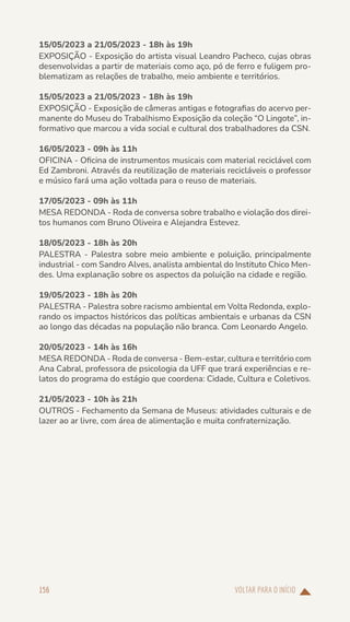 VOLTAR PARA O INÍCIO
156
15/05/2023 a 21/05/2023 - 18h às 19h
EXPOSIÇÃO - Exposição do artista visual Leandro Pacheco, cujas obras
desenvolvidas a partir de materiais como aço, pó de ferro e fuligem pro-
blematizam as relações de trabalho, meio ambiente e territórios.
15/05/2023 a 21/05/2023 - 18h às 19h
EXPOSIÇÃO - Exposição de câmeras antigas e fotografias do acervo per-
manente do Museu do Trabalhismo Exposição da coleção “O Lingote”, in-
formativo que marcou a vida social e cultural dos trabalhadores da CSN.
16/05/2023 - 09h às 11h
OFICINA - Oficina de instrumentos musicais com material reciclável com
Ed Zambroni. Através da reutilização de materiais recicláveis o professor
e músico fará uma ação voltada para o reuso de materiais.
17/05/2023 - 09h às 11h
MESA REDONDA - Roda de conversa sobre trabalho e violação dos direi-
tos humanos com Bruno Oliveira e Alejandra Estevez.
18/05/2023 - 18h às 20h
PALESTRA - Palestra sobre meio ambiente e poluição, principalmente
industrial - com Sandro Alves, analista ambiental do Instituto Chico Men-
des. Uma explanação sobre os aspectos da poluição na cidade e região.
19/05/2023 - 18h às 20h
PALESTRA - Palestra sobre racismo ambiental em Volta Redonda, explo-
rando os impactos históricos das políticas ambientais e urbanas da CSN
ao longo das décadas na população não branca. Com Leonardo Angelo.
20/05/2023 - 14h às 16h
MESA REDONDA - Roda de conversa - Bem-estar, cultura e território com
Ana Cabral, professora de psicologia da UFF que trará experiências e re-
latos do programa do estágio que coordena: Cidade, Cultura e Coletivos.
21/05/2023 - 10h às 21h
OUTROS - Fechamento da Semana de Museus: atividades culturais e de
lazer ao ar livre, com área de alimentação e muita confraternização.
 