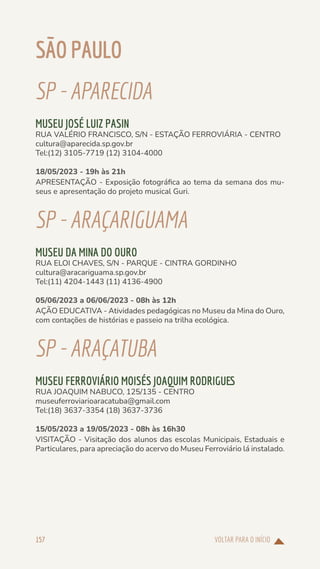 VOLTAR PARA O INÍCIO
157
SÃOPAULO
SP-APARECIDA
MUSEU JOSÉ LUIZ PASIN
RUA VALÉRIO FRANCISCO, S/N - ESTAÇÃO FERROVIÁRIA - CENTRO
cultura@aparecida.sp.gov.br
Tel:(12) 3105-7719 (12) 3104-4000
18/05/2023 - 19h às 21h
APRESENTAÇÃO - Exposição fotográfica ao tema da semana dos mu-
seus e apresentação do projeto musical Guri.
SP-ARAÇARIGUAMA
MUSEU DA MINA DO OURO
RUA ELOI CHAVES, S/N - PARQUE - CINTRA GORDINHO
cultura@aracariguama.sp.gov.br
Tel:(11) 4204-1443 (11) 4136-4900
05/06/2023 a 06/06/2023 - 08h às 12h
AÇÃO EDUCATIVA - Atividades pedagógicas no Museu da Mina do Ouro,
com contações de histórias e passeio na trilha ecológica.
SP-ARAÇATUBA
MUSEU FERROVIÁRIO MOISÉS JOAQUIM RODRIGUES
RUA JOAQUIM NABUCO, 125/135 - CENTRO
museuferroviarioaracatuba@gmail.com
Tel:(18) 3637-3354 (18) 3637-3736
15/05/2023 a 19/05/2023 - 08h às 16h30
VISITAÇÃO - Visitação dos alunos das escolas Municipais, Estaduais e
Particulares, para apreciação do acervo do Museu Ferroviário lá instalado.
 