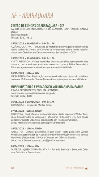 VOLTAR PARA O INÍCIO
158
SP-ARARAQUARA
CENTRO DE CIÊNCIAS DE ARARAQUARA - CCA
AV. DR. BERNARDINO ARANTES DE ALMEIDA, S/Nº - JARDIM SANTA
LÚCIA
cca@iq.unesp.br
Tel:(16) 3322-4812
15/05/2023 a 19/05/2023 - 09h às 17h
AÇÃO EDUCATIVA - Publicação de materiais de divulgação científica nas
redes sociais do Centro de Ciências de Araraquara sobre temas relacio-
nados aos Objetivos de Desenvolvimento Sustentável - ODS.
15/05/2023 a 19/05/2023 - 09h às 17h
VISITA MEDIADA - Visitas mediadas pelas exposições permanentes dos
museus, destacando-se atividades externas como a Trilha Sensorial e
Compostagem como norteadoras para a sustentabilidade.
16/05/2023 - 14h às 17h
MESA REDONDA - Realização de mesa redonda para discussão e debate
do tema: Mulheres da Física e Matemática: ações para sustentabilidade.
MUSEU HISTÓRICO E PEDAGÓGICO VOLUNTÁRIOS DA PÁTRIA
PRACA PEDRO DE TOLEDO, SN - CENTRO
patrimoniohistorico@araraquara.sp.gpv.br
Tel:(16) 3322-4887
15/05/2023 a 20/05/2023 - 09h às 17h
EXPOSIÇÃO - Ocupação Mestre Jorge.
17/05/2023 - 19h às 20h30
PALESTRA - Patrimônios e sustentabilidade - bate papo com Weber Fon-
seca (Coordenador de Acervos e Patrimônio Histórico) e Dra. Ana Paula
Lepori (Arquiteta urbanista, especialista em Políticas Públicas).
Local: https://www.youtube.com/@prefsararaquara
18/05/2023 - 19h às 20h30
PALESTRA - Cultura, patrimônio e bem-estar - bate papo com Weber
Fonseca (Coordenador de Acervos e Patrimônio Histórico e Maria Teresa
Manfredo (Psicanalista Clínica e Doutora em Ciências Sociais).
Local: https://www.youtube.com/@prefsararaquara
20/04/2023 - 10h às 18h
OUTROS - QUEM GARIMPA ACHA - Feira de Brechós - Economia Cria-
tiva, Solidária e Sustentável.
 
