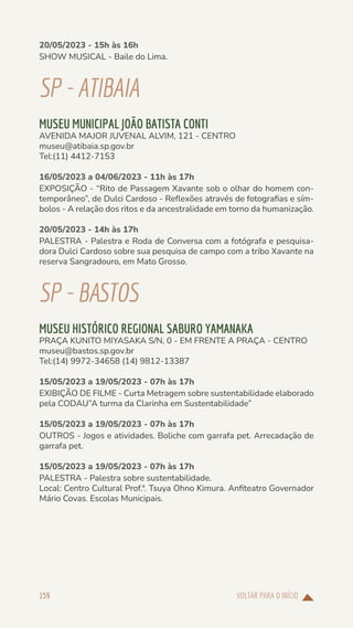 VOLTAR PARA O INÍCIO
159
20/05/2023 - 15h às 16h
SHOW MUSICAL - Baile do Lima.
SP-ATIBAIA
MUSEU MUNICIPAL JOÃO BATISTA CONTI
AVENIDA MAJOR JUVENAL ALVIM, 121 - CENTRO
museu@atibaia.sp.gov.br
Tel:(11) 4412-7153
16/05/2023 a 04/06/2023 - 11h às 17h
EXPOSIÇÃO - “Rito de Passagem Xavante sob o olhar do homem con-
temporâneo”, de Dulci Cardoso - Reflexões através de fotografias e sím-
bolos - A relação dos ritos e da ancestralidade em torno da humanização.
20/05/2023 - 14h às 17h
PALESTRA - Palestra e Roda de Conversa com a fotógrafa e pesquisa-
dora Dulci Cardoso sobre sua pesquisa de campo com a tribo Xavante na
reserva Sangradouro, em Mato Grosso.
SP-BASTOS
MUSEU HISTÓRICO REGIONAL SABURO YAMANAKA
PRAÇA KUNITO MIYASAKA S/N, 0 - EM FRENTE A PRAÇA - CENTRO
museu@bastos.sp.gov.br
Tel:(14) 9972-34658 (14) 9812-13387
15/05/2023 a 19/05/2023 - 07h às 17h
EXIBIÇÃO DE FILME - Curta Metragem sobre sustentabilidade elaborado
pela CODAU”A turma da Clarinha em Sustentabilidade”
15/05/2023 a 19/05/2023 - 07h às 17h
OUTROS - Jogos e atividades. Boliche com garrafa pet. Arrecadação de
garrafa pet.
15/05/2023 a 19/05/2023 - 07h às 17h
PALESTRA - Palestra sobre sustentabilidade.
Local: Centro Cultural Prof.ª. Tsuya Ohno Kimura. Anfiteatro Governador
Mário Covas. Escolas Municipais.
 
