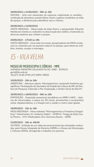 VOLTAR PARA O INÍCIO
16
20/05/2023 a 21/05/2023 - 09h às 16h
OFICINA - Arte com elementos da natureza: explorando os sentidos -
confecção de desenhos usando folhas, flores e galhos recolhidos no chão
do parque, e dinâmica para identificar sons e cheiros.
20/05/2023 a 21/05/2023
VISITA MEDIADA - Observação de beija-flores: o pesquisador Eduardo
Mantovani orienta os visitantes na observação dos colibris, mostrando as
diversas espécies que visitam o parque.
20/05/2023 - 17h30 às 19h
VISITA MEDIADA - Uma noite no museu: pesquisadores do INMA condu-
zem os visitantes por um passeio noturno no parque, para observar anfí-
bios, insetos, corujas e morcegos.
ES-VILAVELHA
MUSEU DE MICROSCOPIA E CIÊNCIAS - MMC
AVENIDA MINISTRO SALGADO FILHO, 1000 - SOTECO
gem@ifes.edu.br
Tel:(27) 3149-0794 (27) 9994-29502
15/05/2023 - 15h às 16h
ABERTURA - Abertura solene. Microrganismos: rompendo fronteiras ge-
ográficas. Participação do Secretário do Estado da Cultura de RR, da Dire-
tora de Pesquisa, Extensão e Pós-Graduação, e Diretor Geral do Ifes/VV.
16/05/2023 a 18/05/2023 - 09h às 16h
EXPOSIÇÃO - Exposição presencial simultânea no MIRR e MMC - répli-
cas de microscópios, e peças em 3D (virais, procariontes e eucariontes)
comp. citoplasmáticos, e a relação com a saúde e o bem-estar global.
19/05/2023 - 15h às 16h
MESA REDONDA - Mesa redonda “Microrganismos e Fronteiras Geográ-
ficas”. Palestrantes: Dr. Umberto Zottich - UFRR Dr. Thiago de Melo Cos-
ta Pereira - UVV; Moderadora: Dra. Germana Bueno - UERR.
21/05/2023 - 16h às 16h30
OUTROS - Exibição de um vídeo de encerramento das atividades realiza-
das, pelo Museu Integrado de Roraima (MIRR) e o Museu de Microscopia
e Ciências (MMC), divulgando o trabalho em parceria.
 