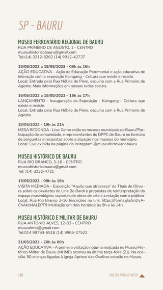 VOLTAR PARA O INÍCIO
160
SP-BAURU
MUSEU FERROVIÁRIO REGIONAL DE BAURU
RUA PRIMEIRO DE AGOSTO, 1 - CENTRO
museuhistoricobauru@gmail.com
Tel:(14) 3212-8262 (14) 9912-42737
16/05/2023 a 19/05/2023 - 09h às 16h
AÇÃO EDUCATIVA - Ação de Educação Patrimonial e ação educativa de
interação com a exposição Kaingang - Cultura que existe e resiste.
Local: Entrada pela Rua Nóbile de Piero, esquina com a Rua Primeiro de
Agosto. Mais informações em nossas redes sociais.
16/05/2023 a 19/05/2023 - 16h às 17h
LANÇAMENTO - Inauguração da Exposição - Kaingang - Cultura que
existe e resiste.
Local: Entrada pela Rua Nóbile de Piero, esquina com a Rua Primeiro de
Agosto.
19/05/2023 - 19h às 21h
MESA REDONDA - Live: Como estão os museus municipais de Bauru?Par-
ticipação da comunidade, e representantes do DPPC de Bauru no formato
de perguntas e respostas sobre a atuação nos museus do município.
Local: Live exibida na página do Instagram @museuferroviariobauru
MUSEU HISTÓRICO DE BAURU
RUA RIO BRANCO, 3-16 - CENTRO
museuhistoricobauru@gmail.com
Tel: (14) 3232-4721
15/05/2023 - 09h às 15h
VISITA MEDIADA - Exposição “Aquilo que atravessa” de Thais de Olivei-
ra sobre os cavaletes de Lina Bo Bardi e propostas de reinterpretação do
espaço museológico, suportes de obras de arte e a relação com o público.
Local: Rua Rio Branco 3-16 Inscrições no link: https://forms.gle/znDyA-
ChAkzMALEPT9 Mediação em dois horários: às 9h e às 14h
MUSEU HISTÓRICO E MILITAR DE BAURU
RUA ANTONIO ALVES, 12-83 - CENTRO
museuhmb@gmail.com
Tel:014 99793-5518 (14) 9965-27522
21/05/2023 - 20h às 00h
AÇÃO EDUCATIVA - A primeira visitação noturna realizada no Museu His-
tórico Militar de Bauru (MHMB) ocorreu na última terça-feira (21). Na oca-
sião, 50 crianças ligadas à Igreja Aprisco das Ovelhas estarão no Museu.
 