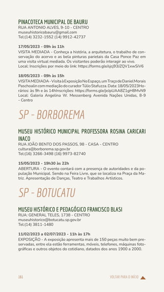 VOLTAR PARA O INÍCIO
161
PINACOTECA MUNICIPAL DE BAURU
RUA ANTONIO ALVES, 9-10 - CENTRO
museuhistoricobauru@gmail.com
Tel:(14) 3232-1552 (14) 9912-42737
17/05/2023 - 09h às 11h
VISITA MEDIADA - Conheça a história, a arquitetura, o trabalho de con-
servação do acervo e as bela pinturas parietais da Casa Ponce Paz em
uma visita virtual mediada. Os visitantes poderão interagir ao vivo.
Local: Inscrições por meio do link: https://forms.gle/sjcj93JZQV1xwSiV6
18/05/2023 - 09h às 15h
VISITAMEDIADA-VisitaàExposiçãoNoEspaço,umTraçodeDanielMorais
PaschoalincommediaçãodocuradorTúlioStafuzza.Data:18/05/2023Ho-
rários: às 9h e às 14hInscrições: https://forms.gle/jeJpUAA8Z1gH8MvN9
Local: Galeria Angelina W. Messenberg Avenida Nações Unidas, 8-9
- Centro
SP-BORBOREMA
MUSEU HISTÓRICO MUNICIPAL PROFESSORA ROSINA CARICARI
INACO
RUA JOÃO BENTO DOS PASSOS, 98 - CASA - CENTRO
cultura@borborema.sp.gov.br
Tel:(16) 3266-3498 (16) 9973-82740
15/05/2023 - 19h30 às 22h
ABERTURA - O evento contará com a presença de autoridades e da po-
pulação Municipal. Sendo na Feira Livre, que se localiza na Praça da Ma-
triz. Apresentação de Danças, Teatro e Trabalhos Artísticos.
SP-BOTUCATU
MUSEU HISTÓRICO E PEDAGÓGICO FRANCISCO BLASI
RUA: GENERAL TELES, 1738 - CENTRO
museuhistorico@botucatu.sp.gov.br
Tel:(14) 3811-1480
11/02/2023 a 02/07/2023 - 11h às 17h
EXPOSIÇÃO - A exposição apresenta mais de 150 peças muito bem pre-
servadas, entre ela estão ferramentas, móveis, telefones, máquinas foto-
gráficas e outros objetos do cotidiano, datados dos anos 1900 a 2000.
 
