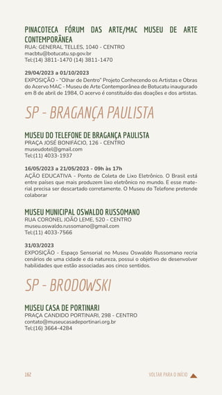 VOLTAR PARA O INÍCIO
162
PINACOTECA FÓRUM DAS ARTE/MAC MUSEU DE ARTE
CONTEMPORÂNEA
RUA: GENERAL TELLES, 1040 - CENTRO
macbtu@botucatu.sp.gov.br
Tel:(14) 3811-1470 (14) 3811-1470
29/04/2023 a 01/10/2023
EXPOSIÇÃO - “Olhar de Dentro” Projeto Conhecendo os Artistas e Obras
do Acervo MAC - Museu de Arte Contemporânea de Botucatu inaugurado
em 8 de abril de 1984, O acervo é constituído das doações e dos artistas.
SP-BRAGANÇAPAULISTA
MUSEU DO TELEFONE DE BRAGANÇA PAULISTA
PRAÇA JOSÉ BONIFÁCIO, 126 - CENTRO
museudotel@gmail.com
Tel:(11) 4033-1937
16/05/2023 a 21/05/2023 - 09h às 17h
AÇÃO EDUCATIVA - Ponto de Coleta de Lixo Eletrônico. O Brasil está
entre países que mais produzem lixo eletrônico no mundo. E esse mate-
rial precisa ser descartado corretamente. O Museu do Telefone pretende
colaborar
MUSEU MUNICIPAL OSWALDO RUSSOMANO
RUA CORONEL JOÃO LEME, 520 - CENTRO
museu.oswaldo.russomano@gmail.com
Tel:(11) 4033-7566
31/03/2023
EXPOSIÇÃO - Espaço Sensorial no Museu Oswaldo Russomano recria
cenários de uma cidade e da natureza, possui o objetivo de desenvolver
habilidades que estão associadas aos cinco sentidos.
SP-BRODOWSKI
MUSEU CASA DE PORTINARI
PRAÇA CANDIDO PORTINARI, 298 - CENTRO
contato@museucasadeportinari.org.br
Tel:(16) 3664-4284
 