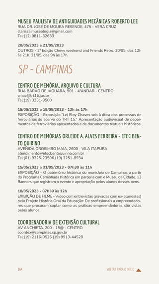 VOLTAR PARA O INÍCIO
164
MUSEU PAULISTA DE ANTIGUIDADES MECÂNICAS ROBERTO LEE
RUA DR. JOSÉ DE MOURA RESENDE, 475 - VERA CRUZ
clarissa.museologia@gmail.com
Tel:(12) 9811-32633
20/05/2023 e 21/05/2023
OUTROS - 2ª Edição Chevy weekend and Friends Retro. 20/05, das 12h
às 21h. 21/05, das 9h às 17h.
SP-CAMPINAS
CENTRO DE MEMÓRIA, ARQUIVO E CULTURA
RUA BARÃO DE JAGUARA, 901 - 4ºANDAR - CENTRO
cmac@trt15.jus.br
Tel:(19) 3231-9500
15/05/2023 a 19/05/2023 - 12h às 17h
EXPOSIÇÃO - Exposição “Lei Eloy Chaves sob à ótica dos processos de
ferroviários do acervo do TRT 15.” Apresentação audiovisual de depoi-
mentos de ferroviários aposentados e de documentos textuais históricos.
CENTRO DE MEMÓRIAS ORLEIDE A. ALVES FERREIRA - ETEC BEN-
TO QUIRINO
AVENIDA OROSIMBO MAIA, 2600 - VILA ITAPURA
atendimento@etecbentoquirino.com.br
Tel:(01) 9325-23596 (19) 3251-8934
15/05/2023 a 31/05/2023 - 07h30 às 11h
EXPOSIÇÃO - O patrimônio histórico do município de Campinas a partir
do Programa Caminhada histórica em parceria com o Museu da Cidade. 13
Banners que registram o evento e apropriação pelos alunos desses bens.
18/05/2023 - 07h30 às 12h
EXIBIÇÃO DE FILME - Vídeo com entrevistas gravadas com ex-alunos(as)
pelo Projeto História Oral da Educação: De profissionais a empreendedo-
res que procuram captar como as práticas empreendedoras são vistas
pelos alunos.
COORDENADORIA DE EXTENSÃO CULTURAL
AV ANCHIETA, 200 - 15@ - CENTRO
coordex@campinas.sp.gov.br
Tel:(19) 2116-0525 (19) 9913-44528
 