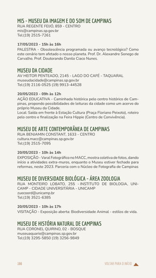 VOLTAR PARA O INÍCIO
166
MIS - MUSEU DA IMAGEM E DO SOM DE CAMPINAS
RUA REGENTE FEIJÓ, 859 - CENTRO
mis@campinas.sp.gov.br
Tel:(19) 2515-7261
17/05/2023 - 15h às 16h
PALESTRA - Obsolescência programada ou avanço tecnológico? Como
este cenário tem afetado o nosso planeta. Prof. Dr. Alexandre Sonego de
Carvalho. Prof. Doutorando Danilo Ciaco Nunes.
MUSEU DA CIDADE
AV HEITOR PENTEADO, 2145 - LAGO DO CAFÉ - TAQUARAL
museudacidade@campinas.sp.gov.br
Tel:(19) 2116-0525 (19) 9913-44528
20/05/2023 - 09h às 12h
AÇÃO EDUCATIVA - Caminhada histórica pelo centro histórico de Cam-
pinas, propondo possibilidades de leituras da cidade como um acervo do
próprio Museu da Cidade.
Local: Saída em frente à Estação Cultura (Praça Floriano Peixoto), roteiro
pelo centro e finalização na Feira Hippie (Centro de Convivência).
MUSEU DE ARTE CONTEMPORÂNEA DE CAMPINAS
RUA BENJAMIN CONSTANT, 1633 - CENTRO
cultura.macc@campinas.sp.gov.br
Tel:(19) 2515-7095
20/05/2023 - 10h às 14h
EXPOSIÇÃO - Varal Fotográfico no MACC, mostra coletiva de fotos, dando
início a atividades extra-muros, enquanto o Museu estiver fechado para
reformas, neste 2023. Parceria com o Núcleo de Fotografia de Campinas
MUSEU DE DIVERSIDADE BIOLÓGICA - ÁREA ZOOLOGIA
RUA MONTEIRO LOBATO, 255 - INSTITUTO DE BIOLOGIA, UNI-
CAMP - CIDADE UNIVERSITÁRIA - UNICAMP
zuecoord@unicamp.br
Tel:(19) 3521-6385
20/05/2023 - 10h às 17h
VISITAÇÃO - Exposição aberta: Biodiversidade Animal - estilos de vida.
MUSEU DE HISTÓRIA NATURAL DE CAMPINAS
RUA CORONEL QUIRINO, 02 - BOSQUE
museuaquario@campinas.sp.gov.br
Tel:(19) 3295-5850 (19) 3256-9849
 