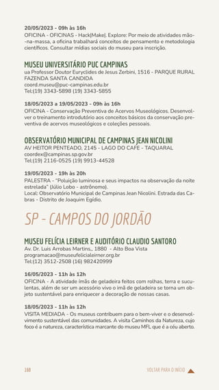 VOLTAR PARA O INÍCIO
168
20/05/2023 - 09h às 16h
OFICINA - OFICINAS - Hack|Make|. Explore: Por meio de atividades mão-
-na-massa, a oficina trabalhará conceitos de pensamento e metodologia
científicos. Consultar mídias sociais do museu para inscrição.
MUSEU UNIVERSITÁRIO PUC CAMPINAS
ua Professor Doutor Euryclides de Jesus Zerbini, 1516 - PARQUE RURAL
FAZENDA SANTA CANDIDA
coord.museu@puc-campinas.edu.br
Tel:(19) 3343-5898 (19) 3343-5855
18/05/2023 a 19/05/2023 - 09h às 16h
OFICINA - Conservação Preventiva de Acervos Museológicos. Desenvol-
ver o treinamento introdutório aos conceitos básicos da conservação pre-
ventiva de acervos museológicos e coleções pessoais.
OBSERVATÓRIO MUNICIPAL DE CAMPINAS JEAN NICOLINI
AV HEITOR PENTEADO, 2145 - LAGO DO CAFE - TAQUARAL
coordex@campinas.sp.gov.br
Tel:(19) 2116-0525 (19) 9913-44528
19/05/2023 - 19h às 20h
PALESTRA - “Poluição luminosa e seus impactos na observação da noite
estrelada” (Júlio Lobo - astrônomo).
Local: Observatório Municipal de Campinas Jean Nicolini. Estrada das Ca-
bras - Distrito de Joaquim Egídio.
SP-CAMPOS DOJORDÃO
MUSEU FELÍCIA LEIRNER E AUDITÓRIO CLAUDIO SANTORO
Av. Dr. Luis Arrobas Martins,, 1880 - Alto Boa Vista
programacao@museufelicialeirner.org.br
Tel:(12) 3512-2508 (16) 982420999
16/05/2023 - 11h às 12h
OFICINA - A atividade ímãs de geladeira feitos com rolhas, terra e sucu-
lentas, além de ser um acessório vivo o imã de geladeira se torna um ob-
jeto sustentável para enriquecer a decoração de nossas casas.
18/05/2023 - 11h às 12h
VISITA MEDIADA - Os museus contribuem para o bem-viver e o desenvol-
vimento sustentável das comunidades. A visita Caminhos da Natureza, cujo
foco é a natureza, característica marcante do museu MFL que é a céu aberto.
 