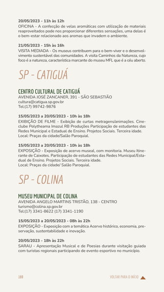 VOLTAR PARA O INÍCIO
169
20/05/2023 - 11h às 12h
OFICINA - A confecção de velas aromáticas com utilização de materiais
reaproveitados pode nos proporcionar diferentes sensações, uma delas é
o bem-estar relacionado aos aromas que invadem o ambiente.
21/05/2023 - 15h às 16h
VISITA MEDIADA - Os museus contribuem para o bem-viver e o desenvol-
vimento sustentável das comunidades. A visita Caminhos da Natureza, cujo
foco é a natureza, característica marcante do museu MFL que é a céu aberto.
SP-CATIGUÁ
CENTRO CULTURAL DE CATIGUÁ
AVENIDA JOSÉ ZANCANER, 391 - SÃO SEBASTIÃO
cultura@catigua.sp.gov.br
Tel:(17) 99742-9876
15/05/2023 a 20/05/2023 - 10h às 18h
EXIBIÇÃO DE FILME - Exibição de curtas metragens/animações. Cine-
clube Polytheama Imazul RB Produções Participação de estudantes das
Redes Municipal e Estadual de Ensino. Projetos Sociais. Terceira idade.
Local: Praças da cidade/Salão Paroquial.
15/05/2023 a 20/05/2023 - 10h às 18h
EXPOSIÇÃO - Exposição de acervo museal, com monitoria. Museu Itine-
rante de Caixotes. Participação de estudantes das Redes Municipal/Esta-
dual de Ensino. Projetos Sociais. Terceira idade.
Local: Praças da cidade/ Salão Paroquial.
SP-COLINA
MUSEU MUNICIPAL DE COLINA
AVENIDA ANGELO MARTINS TRISTÃO, 138 - CENTRO
turismo@colina.sp.gov.br
Tel:(17) 3341-8622 (17) 3341-1190
15/05/2023 a 20/05/2023 - 08h às 22h
EXPOSIÇÃO - Exposição com a temática Acervo histórico, economia, pre-
servação, sustentabilidade e inovação.
20/05/2023 - 18h às 22h
SARAU - Apresentação Musical e de Poesias durante visitação guiada
com turistas regionais participando de evento esportivo no município.
 