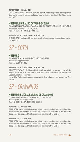 VOLTAR PARA O INÍCIO
170
20/05/2023 - 18h às 22h
VISITA MEDIADA - Evento cultural com turistas regionais participantes
de evento esportivo a ser realizado no município nos dias 20 e 21 de maio
de 2023.
MUSEU MUNICIPAL DO CAVALO DE COLINA
RUAANTONIOPRADOMIRANDA,S/N- RECINTO9DEJULHO - CENTRO
museudocavalo@colina.sp.gov.br
Tel:(17) 3341-9444 (17) 3341-2313
15/05/2023 a 21/05/2023 - 10h às 17h
EXPOSIÇÃO - A importância da memória local para a formação da cultu-
ral regional
SP-COTIA
MUSEU.BIZ
RUA DINORAH, 65 - FUNDOS - JD DINORAH
museu.bizz@gmail.com
Tel:(11) 9950-81295
15/05/2023 a 21/05/2023 - 10h às 16h
APRESENTAÇÃO - O Museu.biz irá utilizar o ônibus museu onde irá di-
vulgar obras de arte com temas Inclusão social, e trechos do livro Vidas
Secas (Graciliano Ramos).
Local: Um Ônibus adaptado para exposições, irá percorrer praças em Co-
tia S.P.
SP-CRAVINHOS
MUSEU DE HISTÓRIA NATURAL DE CRAVINHOS
CORIFEU DE AZEVEDO MARQUES, 71 - CENTRO
museu@cravinhos.sp.gov.br
Tel:(16) 3951-8407 (16) 9926-53700
18/05/2023 - 09h às 11h
PALESTRA - A sociedade consumidora deve estar bem-informada sobre
os impactos ambientais e sociais da fabricação, consumo e do descarte
das peças de roupas. Dinalva com seu ateliê criativo Did´s.
18/05/2023 - 14h às 16h
PALESTRA - A sociedade consumidora deve estar bem-informada sobre
os impactos ambientais e sociais da fabricação, consumo e do descarte
das peças de roupas. Dinalva com seu ateliê criativo Did´s.
 
