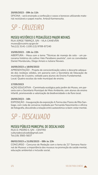 VOLTAR PARA O INÍCIO
171
20/05/2023 - 09h às 11h
OFICINA - será ensinado a confecção e vasos e bonecos utilizando mate-
rial recicláveis e papel mache. Artesã Karmenssita.
SP-CRUZEIRO
MUSEU HISTÓRICO E PEDAGÓGICO MAJOR NOVAES
RUA JORGE TIBIRIÇÁ, S/N - VILA CANEVARI
museu@cruzeiro.sp.gov.br
Tel:(12) 3141-1100 (12) 9789-87240
15/05/2023 - 19h às 22h
ABERTURA - Mesa com o tema “Técnicas de manejo do solo - um pa-
norama histórico do cultivo Vale Paraibano paulista”, com os convidados
Daniel Munduruku, Diego Amaro e Juliana Novaes.
16/05/2023 a 18/05/2023
APRESENTAÇÃO - Projeto de conscientização sobre o descarte adequa-
do dos resíduos sólidos, em parceria com a Secretária de Educação do
município de Cruzeiro, voltado para alunos do Ensino Fundamental.
Local: Quatro escolas da rede municipal de ensino.
17/05/2023
AÇÃO EDUCATIVA - Caminhada ecológica pelo jardim do Museu, em par-
ceria com a Secretaria Municipal de Meio Ambiente, com alunos do ensino
infantil, promovendo a valorização da biodiversidade e da flora local.
20/05/2023 - 16h
EXPOSIÇÃO - Inauguração da exposição A Forma das Flores de Rita San-
tiago, com roda de conversa mediada por Fernanda Nascimento e oficina
de fotografia, discutindo a relação entre autoestima e o bem-estar mental.
SP-DESCALVADO
MUSEU PÚBLICO MUNICIPAL DE DESCALVADO
RUA D. PEDRO II, S/N - CENTRO
culturadescalvado@gmail.com
Tel:(19) 3583-5637
08/02/2023 a 21/05/2023 - 08h às 23h
CONCURSO - Concurso de Redação com o tema da 21ª Semana Nacio-
nal de Museus: a importância dos museus na promoção da saúde mental,
educação ambiental e inclusão social.
 