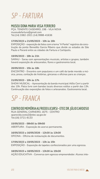 VOLTAR PARA O INÍCIO
172
SP-FARTURA
MUSEU DONA MARIA VEGA FERRERO
PÇA. TENENTE CASEMIRO, 198 - VILA NOVA
museudefartura@gmail.com
Tel:(14) 3382-1921 (14) 9988-41636
17/05/2023 a 21/05/2023 - 10h às 16h
EXPOSIÇÃO - exposição de fotos com o tema “A Ponte” registros da cons-
trução da ponte Benedito Garcia Ribeiro que divide os estados de São
Paulo e Paraná entre as cidades de Fartura e Carlópolis.
19/05/2023 - 18h às 21h
SARAU - Sarau com apresentações musicais, artistas e grupos, também
haverá exposição de artesanatos, flores e gastronomia local.
20/05/2023 - 15h às 18h
ENCONTRO - Encontro com populares e um café da tarde movido a mú-
sica, prosa, contação de histórias, gincanas e oficinas para as crianças.
21/05/2023 - 10h às 17h
SHOW MUSICAL - Apresentação da banda municipal Atílio Cerri a partir
das 10h. Palco livre com bandas locais diversos estilos a partir das 13h.
Continuação das exposições de fotos e artesanatos. Gastronomia local.
SP-FRANCA
CENTRODEMEMÓRIAALFREDOLICURSI-ETECDR.JÚLIOCARDOSO
RUA GENERAL CARNEIRO, 1675 - CENTRO
aparecida.costa2@etec.sp.gov.br
Tel:(16) 3721-8133
15/05/2023 - 08h50 às 09h50
ABERTURA - Exposição do acervo permanente.
16/05/2023 a 16/05/2026 - 12h30 às 13h30
OFICINA - Oficina de restauração de documentos.
17/05/2023 a 19/05/2023 - 13h às 15h
EXPOSIÇÃO - Exposição de tapetes confeccionados por uma egressa.
18/05/2023 a 18/05/2023 - 13h30 às 15h30
AÇÃO EDUCATIVA - Conversa com egresso empreendedor. Alunos inte-
 
