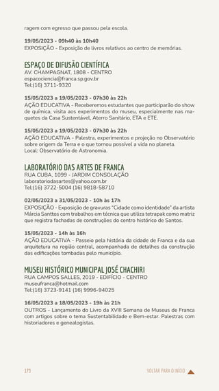 VOLTAR PARA O INÍCIO
173
ragem com egresso que passou pela escola.
19/05/2023 - 09h40 às 10h40
EXPOSIÇÃO - Exposição de livros relativos ao centro de memórias.
ESPAÇO DE DIFUSÃO CIENTÍFICA
AV. CHAMPAGNAT, 1808 - CENTRO
espacociencia@franca.sp.gov.br
Tel:(16) 3711-9320
15/05/2023 a 19/05/2023 - 07h30 às 22h
AÇÃO EDUCATIVA - Receberemos estudantes que participarão do show
de química, visita aos experimentos do museu, especialmente nas ma-
quetes da Casa Sustentável, Aterro Sanitário, ETA e ETE.
15/05/2023 a 19/05/2023 - 07h30 às 22h
AÇÃO EDUCATIVA - Palestra, experimentos e projeção no Observatório
sobre origem da Terra e o que tornou possível a vida no planeta.
Local: Observatório de Astronomia.
LABORATÓRIO DAS ARTES DE FRANCA
RUA CUBA, 1099 - JARDIM CONSOLAÇÃO
laboratoriodasartes@yahoo.com.br
Tel:(16) 3722-5004 (16) 9818-58710
02/05/2023 a 31/05/2023 - 10h às 17h
EXPOSIÇÃO - Exposição de gravuras “Cidade como identidade” da artista
Márcia Santtos com trabalhos em técnica que utiliza tetrapak como matriz
que registra fachadas de construções do centro histórico de Santos.
15/05/2023 - 14h às 16h
AÇÃO EDUCATIVA - Passeio pela história da cidade de Franca e da sua
arquitetura na região central, acompanhada de detalhes da construção
das edificações tombadas pelo município.
MUSEU HISTÓRICO MUNICIPAL JOSÉ CHACHIRI
RUA CAMPOS SALLES, 2019 - EDIFÍCIO - CENTRO
museufranca@hotmail.com
Tel:(16) 3723-9141 (16) 9996-94025
16/05/2023 a 18/05/2023 - 19h às 21h
OUTROS - Lançamento do Livro da XVIII Semana de Museus de Franca
com artigos sobre o tema Sustentabilidade e Bem-estar. Palestras com
historiadores e genealogistas.
 