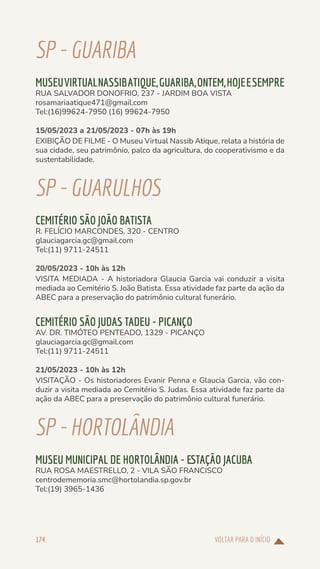 VOLTAR PARA O INÍCIO
174
SP-GUARIBA
MUSEUVIRTUALNASSIBATIQUE,GUARIBA,ONTEM,HOJEESEMPRE
RUA SALVADOR DONOFRIO, 237 - JARDIM BOA VISTA
rosamariaatique471@gmail.com
Tel:(16)99624-7950 (16) 99624-7950
15/05/2023 a 21/05/2023 - 07h às 19h
EXIBIÇÃO DE FILME - O Museu Virtual Nassib Atique, relata a história de
sua cidade, seu patrimônio, palco da agricultura, do cooperativismo e da
sustentabilidade.
SP-GUARULHOS
CEMITÉRIO SÃO JOÃO BATISTA
R. FELÍCIO MARCONDES, 320 - CENTRO
glauciagarcia.gc@gmail.com
Tel:(11) 9711-24511
20/05/2023 - 10h às 12h
VISITA MEDIADA - A historiadora Glaucia Garcia vai conduzir a visita
mediada ao Cemitério S. João Batista. Essa atividade faz parte da ação da
ABEC para a preservação do patrimônio cultural funerário.
CEMITÉRIO SÃO JUDAS TADEU - PICANÇO
AV. DR. TIMÓTEO PENTEADO, 1329 - PICANÇO
glauciagarcia.gc@gmail.com
Tel:(11) 9711-24511
21/05/2023 - 10h às 12h
VISITAÇÃO - Os historiadores Evanir Penna e Glaucia Garcia, vão con-
duzir a visita mediada ao Cemitério S. Judas. Essa atividade faz parte da
ação da ABEC para a preservação do patrimônio cultural funerário.
SP-HORTOLÂNDIA
MUSEU MUNICIPAL DE HORTOLÂNDIA - ESTAÇÃO JACUBA
RUA ROSA MAESTRELLO, 2 - VILA SÃO FRANCISCO
centrodememoria.smc@hortolandia.sp.gov.br
Tel:(19) 3965-1436
 