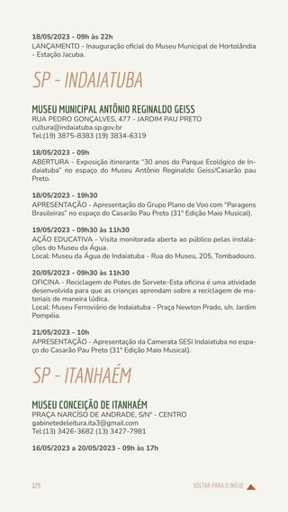 VOLTAR PARA O INÍCIO
175
18/05/2023 - 09h às 22h
LANÇAMENTO - Inauguração oficial do Museu Municipal de Hortolândia
- Estação Jacuba.
SP-INDAIATUBA
MUSEU MUNICIPAL ANTÔNIO REGINALDO GEISS
RUA PEDRO GONÇALVES, 477 - JARDIM PAU PRETO
cultura@indaiatuba.sp.gov.br
Tel:(19) 3875-8383 (19) 3834-6319
18/05/2023 - 09h
ABERTURA - Exposição itinerante “30 anos do Parque Ecológico de In-
daiatuba” no espaço do Museu Antônio Reginaldo Geiss/Casarão pau
Preto.
18/05/2023 - 19h30
APRESENTAÇÃO - Apresentação do Grupo Plano de Voo com “Paragens
Brasileiras” no espaço do Casarão Pau Preto (31º Edição Maio Musical).
19/05/2023 - 09h30 às 11h30
AÇÃO EDUCATIVA - Visita monitorada aberta ao público pelas instala-
ções do Museu da Água.
Local: Museu da Água de Indaiatuba - Rua do Museu, 205, Tombadouro.
20/05/2023 - 09h30 às 11h30
OFICINA - Reciclagem de Potes de Sorvete-Esta oficina é uma atividade
desenvolvida para que as crianças aprendam sobre a reciclagem de ma-
teriais de maneira lúdica.
Local: Museu Ferroviário de Indaiatuba - Praça Newton Prado, s/n. Jardim
Pompéia.
21/05/2023 - 10h
APRESENTAÇÃO - Apresentação da Camerata SESI Indaiatuba no espa-
ço do Casarão Pau Preto (31º Edição Maio Musical).
SP-ITANHAÉM
MUSEU CONCEIÇÃO DE ITANHAÉM
PRAÇA NARCÍSO DE ANDRADE, S/Nº - CENTRO
gabinetedeleitura.ita3@gmail.com
Tel:(13) 3426-3682 (13) 3427-7981
16/05/2023 a 20/05/2023 - 09h às 17h
 