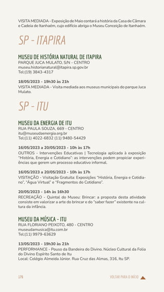 VOLTAR PARA O INÍCIO
176
VISITAMEDIADA-ExposiçãodeMaiocontaráahistóriadaCasadeCâmara
e Cadeia de Itanhaém, cujo edifício abriga o Museu Conceição de Itanhaém.
SP-ITAPIRA
MUSEU DE HISTÓRIA NATURAL DE ITAPIRA
PARQUE JUCA MULATO, S/N - CENTRO
museu.historianatural@itapira.sp.gov.br
Tel:(19) 3843-4317
18/05/2023 - 19h30 às 21h
VISITA MEDIADA - Visita mediada aos museus municipais do parque Juca
Mulato.
SP-ITU
MUSEU DA ENERGIA DE ITU
RUA PAULA SOUZA, 669 - CENTRO
itu@museudaenergia.org.br
Tel:(11) 4022-6832 (11) 9480-54429
16/05/2023 a 20/05/2023 - 10h às 17h
OUTROS - Intervenções Educativas | Tecnologia aplicada à exposição
“História, Energia e Cotidiano”: as intervenções podem propiciar experi-
ências que gerem um processo educativo informal.
16/05/2023 a 20/05/2023 - 10h às 17h
VISITAÇÃO - Visitação Gratuita: Exposições “História, Energia e Cotidia-
no”, “Água Virtual” e “Fragmentos do Cotidiano”.
20/05/2023 - 14h às 16h30
RECREAÇÃO - Quintal do Museu: Brincar: a proposta desta atividade
consiste em valorizar a arte do brincar e do “saber fazer” existente na cul-
tura da infância.
MUSEU DA MÚSICA - ITU
RUA FLORIANO PEIXOTO, 480 - CENTRO
museudamusica@itu.com.br
Tel:(11) 9979-63629
13/05/2023 - 19h30 às 21h
PERFORMANCE - Pouso da Bandeira do Divino. Núcleo Cultural da Folia
do Divino Espírito Santo de Itu
Local: Colégio Almeida Júnior. Rua Cruz das Almas, 316, Itu SP.
 