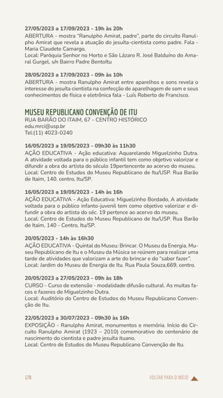VOLTAR PARA O INÍCIO
178
27/05/2023 a 17/09/2023 - 19h às 20h
ABERTURA - mostra “Ranulpho Amirat, padre”, parte do circuito Ranul-
pho Amirat que revela a atuação do jesuíta-cientista como padre. Fala -
Maria Claudete Camargo.
Local: Paróquia Senhor no Horto e São Lázaro R. José Balduíno do Ama-
ral Gurgel, s/n Bairro Padre BentoItu
28/05/2023 a 17/09/2023 - 09h às 10h
ABERTURA - mostra Ranulpho Amirat entre aparelhos e sons revela o
interesse do jesuíta cientista na confecção de aparelhagem de som e seus
conhecimentos de física e eletrônica fala - Luís Roberto de Francisco.
MUSEU REPUBLICANO CONVENÇÃO DE ITU
RUA BARÃO DO ITAIM, 67 - CENTRO HISTÓRICO
edu.mrci@usp.br
Tel:(11) 4023-0240
16/05/2023 a 19/05/2023 - 09h30 às 11h30
AÇÃO EDUCATIVA - Ação educativa: Aquarelando Miguelzinho Dutra.
A atividade voltada para o público infantil tem como objetivo valorizar e
difundir a obra do artista do século 19pertencente ao acervo do museu.
Local: Centro de Estudos do Museu Republicano de Itu/USP. Rua Barão
de Itaim, 140. centro, Itu/SP.
16/05/2023 a 19/05/2023 - 14h às 16h
AÇÃO EDUCATIVA - Ação Educativa: Miguelzinho Bordado, A atividade
voltada para o público infanto-juvenil tem como objetivo valorizar e di-
fundir a obra do artista do séc. 19 pertence ao acervo do museu.
Local: Centro de Estudos do Museu Republicano de Itu/USP. Rua Barão
de Itaim, 140 - Centro, Itu/SP.
20/05/2023 - 14h às 16h30
AÇÃO EDUCATIVA - Quintal do Museu: Brincar. O Museu da Energia, Mu-
seu Republicano de Itu e o Museu da Música se reúnem para realizar uma
tarde de atividades que valorizam a arte do brincar e do “saber fazer”.
Local: Jardim do Museu de Energia de Itu. Rua Paula Souza,669, centro.
20/05/2023 a 27/05/2023 - 09h às 18h
CURSO - Curso de extensão - modalidade difusão cultural. As muitas fa-
ces e fazeres de Miguelzinho Dutra.
Local: Auditório do Centro de Estudos do Museu Republicano Conven-
ção de Itu.
22/05/2023 a 30/07/2023 - 09h30 às 16h
EXPOSIÇÃO - Ranulpho Amirat, monumentos e memória. Início do Cir-
cuito Ranulpho Amirat (1923 – 2010) comemorativo do centenário de
nascimento do cientista e padre jesuíta ituano.
Local: Centro de Estudos do Museu Republicano Convenção de Itu.
 