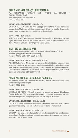 VOLTAR PARA O INÍCIO
18
GALERIA DE ARTE ESPAÇO UNIVERSITÁRIO
AV. FERNANDO FERRARI, 514 - PRÉDIO DA EDUFES /
GAEU - GOIABEIRAS
educativogaleria.secult@ufes.br
Tel:(27) 4009-2371
11/04/2023 a 07/07/2023 - 10h às 17h
EXPOSIÇÃO - A Galeria de Arte Espaço Universitário (Gaeu) apresenta
a exposição Mulheres artistas no acervo da Ufes. Há opção de agenda-
mento para grupos, com a possibilidade de mediação.
16/05/2023 - 10h às 12h
AÇÃO EDUCATIVA - Conversa entre professoras/es no contexto da expo-
sição “Mulheres Artistas no Acervo da Ufes” com as professoras e cura-
doras Ananda Carvalho e Margarete Sacht Góes.
INSTITUTO VALE MUSEU VALE
RUA CLOVIS MACHADO, 122 - 9 ANDAR - ENSEADA DO SUA
hellen.lugon@institutoculturalvale.org
Tel:(27) 99273-9093 (27) 9925-27525
16/05/2023 a 21/05/2023 - 08h30 às 16h30
AÇÃO EDUCATIVA - No tempo em que a sustentabilidade e o cuidado com
o meio ambiente se tornam pauta nas diversas atividades culturais, o Museu
Vale no Parque Botânico Vale reflete junto ao público as diversas maneiras
Local: Parque Botânico Vale Vitória Av dos Expedicionários, s/n, Jardim
Camburi, Vitória/ES. CEP 29060-760.
MUSEU ABERTO DAS TARTARUGAS MARINHAS
AV. NOSSA SENHORA DOS NAVEGANTES, 700 - A - ENSEADA DO SUA
tamarvitoria@tamar.org.br
Tel:(27) 3225-3787
17/05/2023 a 21/05/2023 - 15h às 16h
EXIBIÇÃO DE FILME - Mergulhe fundo no legado de quatro décadas da
Fundação Projeto Tamar através dos vídeos, com seus personagens e suas
histórias em prol da recuperação das de tartarugas marinhas.
17/05/2023 a 21/05/2023 - 11h às 11h30
OUTROS - Enriquecimento ambiental. Atividade interativa das tartaru-
gas marinhas com peças em PVC, buscando bem-estar animal.
20/05/2023 a 21/05/2023 - 11h às 17h
OFICINA - Os grupos produtivos foram criados capacitando familiares de
pescadores. Será realizado um encontro com artesãs, mostrando sua arte
e história com Projeto Tamar.
 