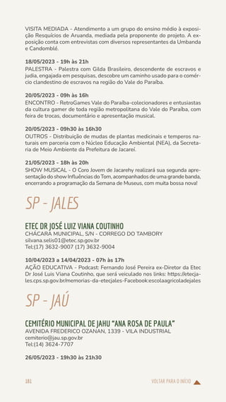 VOLTAR PARA O INÍCIO
181
VISITA MEDIADA - Atendimento a um grupo do ensino médio à exposi-
ção Resquícios de Aruanda, mediada pela proponente do projeto. A ex-
posição conta com entrevistas com diversos representantes da Umbanda
e Candomblé.
18/05/2023 - 19h às 21h
PALESTRA - Palestra com Gilda Brasileiro, descendente de escravos e
judia, engajada em pesquisas, descobre um caminho usado para o comér-
cio clandestino de escravos na região do Vale do Paraíba.
20/05/2023 - 09h às 16h
ENCONTRO - RetroGames Vale do Paraíba-colecionadores e entusiastas
da cultura gamer de toda região metropolitana do Vale do Paraíba, com
feira de trocas, documentário e apresentação musical.
20/05/2023 - 09h30 às 16h30
OUTROS - Distribuição de mudas de plantas medicinais e temperos na-
turais em parceria com o Núcleo Educação Ambiental (NEA), da Secreta-
ria de Meio Ambiente da Prefeitura de Jacareí.
21/05/2023 - 18h às 20h
SHOW MUSICAL - O Coro Jovem de Jacarehy realizará sua segunda apre-
sentação do show Influências do Tom, acompanhados de uma grande banda,
encerrando a programação da Semana de Museus, com muita bossa nova!
SP-JALES
ETEC DR JOSÉ LUIZ VIANA COUTINHO
CHÁCARA MUNICIPAL, S/N - CORREGO DO TAMBORY
silvana.selis01@etec.sp.gov.br
Tel:(17) 3632-9007 (17) 3632-9004
10/04/2023 a 14/04/2023 - 07h às 17h
AÇÃO EDUCATIVA - Podcast: Fernando José Pereira ex-Diretor da Etec
Dr José Luis Viana Coutinho, que será veiculado nos links: https://etecja-
les.cps.sp.gov.br/memorias-da-etecjales-Facebook:escolaagricoladejales
SP-JAÚ
CEMITÉRIO MUNICIPAL DE JAHU “ANA ROSA DE PAULA”
AVENIDA FREDERICO OZANAN, 1339 - VILA INDUSTRIAL
cemiterio@jau.sp.gov.br
Tel:(14) 3624-7707
26/05/2023 - 19h30 às 21h30
 