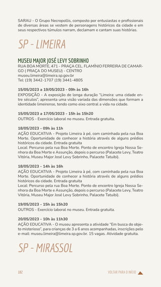 VOLTAR PARA O INÍCIO
182
SARAU - O Grupo Necropollis, composto por entusiastas e profissionais
de diversas áreas se vestem de personagens históricos da cidade e em
seus respectivos túmulos narram, declamam e cantam suas histórias.
SP-LIMEIRA
MUSEU MAJOR JOSÉ LEVY SOBRINHO
RUA BOA MORTE, 471 - PRAÇA CEL. FLAMÍNIO FERREIRA DE CAMAR-
GO ( PRAÇA DO MUSEU) - CENTRO
museu.limeira@limeira.sp.gov.br
Tel: (19) 3442-1707 (19) 3441-4805
15/05/2023 a 19/05/2023 - 09h às 16h
EXPOSIÇÃO - A exposição de longa duração “Limeira: uma cidade en-
tre séculos”, apresenta uma visão variada das dimensões que formam a
identidade limeirense, tendo como eixo central a vida na cidade.
15/05/2023 a 17/05/2023 - 15h às 15h20
OUTROS - Exercício laboral no museu. Entrada gratuita.
18/05/2023 - 09h às 11h
AÇÃO EDUCATIVA - Projeto Limeira à pé, com caminhada pela rua Boa
Morte. Oportunidade de conhecer a história através de alguns prédios
históricos da cidade. Entrada gratuita
Local: Percurso pela rua Boa Morte. Ponto de encontro Igreja Nossa Se-
nhora da Boa Morte e Assunção, depois o percurso (Palacete Levy, Teatro
Vitória, Museu Major José Levy Sobrinho, Palacete Tatuibi).
18/05/2023 - 14h às 16h
AÇÃO EDUCATIVA - Projeto Limeira à pé, com caminhada pela rua Boa
Morte. Oportunidade de conhecer a história através de alguns prédios
históricos da cidade. Entrada gratuita
Local: Percurso pela rua Boa Morte. Ponto de encontro Igreja Nossa Se-
nhora da Boa Morte e Assunção, depois o percurso (Palacete Levy, Teatro
Vitória, Museu Major José Levy Sobrinho, Palacete Tatuibi).
19/05/2023 - 15h às 15h20
OUTROS - Exercício laboral no museu. Entrada gratuita.
20/05/2023 - 10h às 11h30
AÇÃO EDUCATIVA - O museu apresenta a atividade “Em busca do obje-
to misterioso”, para crianças de 3 a 6 anos acompanhadas, inscrições pelo
e-mail: museu.limeira@limeira.sp.gov.br. 15 vagas. Atividade gratuita.
SP-MIRASSOL
 