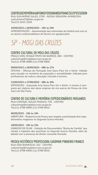VOLTAR PARA O INÍCIO
183
CENTRODEMEMÓRIAANTONIOFERDINANDOFRANCISCOPOSSEBON
RUA GUILHERME SALES, 2700 - NOSSA SENHORA APARECIDA
sueli.oliveira23@etec.sp.gov.br
Tel:(17) 3242-3249
15/05/2023 a 18/05/2023 - 19h às 20h
APRESENTAÇÃO - Apresentação das entrevistas de história oral com os
ex-alunos empreendedores do técnico em agropecuária.
SP-MOGIDASCRUZES
CENTRO CULTURAL DE MOGI DAS CRUZES
PRAÇA MON. ROQUE PINTO DE BARROS, 360 - CENTRO
culturamogi@mogidascruzes.sp.gov.br
Tel:(11) 4798-6988 (11) 4798-6900
09/05/2023 a 26/05/2023 - 08h às 17h
OFICINA - Oficinas de Formação Arte Sacra Para Ver e Sentir. Voltada
para atuação na monitoria da exposição e acessibilidade. Indicada para
profissionais da cultura, educação, inclusão e turismo.
13/05/2023 a 17/06/2023 - 08h às 20h
EXPOSIÇÃO - Exposição Arte Sacra Para Ver e Sentir. A mostra é com-
posta por réplicas das obras originais do rico acervo do Museu de Arte
Sacra de São Paulo.
CENTRO DE CULTURA E MEMÓRIA EXPEDICIONÁRIOS MOGIANOS
RUA CORONEL SOUZA FRANCO, 735 - CENTRO
culturamogi@mogidascruzes.sp.gov.br
Tel:(11) 4798-6900 (11) 4798-6910
06/05/2023 - 10h às 19h
ABERTURA - Reabertura do Museu que resgata a participação dos expe-
dicionários mogianos na Segunda Guerra Mundial.
18/05/2023 - 19h às 22h
EXIBIÇÃO DE FILME - Exibição do Documentário “Bucha de Canhão” que
retrata a trajetória dos pracinhas na Segunda Guerra Mundial, além de
debate com a presença do diretor Leonardo Granado.
MUSEU HISTÓRICO PROFESSORA GUIOMAR PINHEIRO FRANCO
RUA JÓSE BONIFÁCIO, 202 - CENTRO
culturamogi@mogidascruzes.sp.gov.br
Tel:(11) 4798-6900 (11) 4798-6910
 