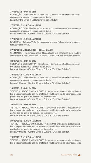 VOLTAR PARA O INÍCIO
185
17/05/2023 - 08h às 09h
CONTAÇÃO DE HISTÓRIA - DinoCaixa - Contação de histórias sobre di-
nossauros abordando temas sustentáveis.
Local: Centro Cívico e Cultural “Dr. Elias Bahdur”.
17/05/2023 - 14h30 às 15h30
CONTAÇÃO DE HISTÓRIA - DinoCaixa - Contação de histórias sobre di-
nossauros abordando temas sustentáveis.
Local: Anfiteatro - Centro Cívico e Cultural “Dr. Elias Bahdur”.
17/05/2023 - 19h30 às 20h30
PALESTRA - Fabiano Vidoi Iori abordará o tema: Paleontologia e susten-
tabilidade no museu.
17/05/2023 a 20/05/2023 - 20h às 21h30
SEMINÁRIO - Seminário sobre Biocombustíveis oferecido pela FATEC
Jaboticabal. Local: Anfiteatro - Centro Cívico e Cultural “Dr. Elias Bahdur”.
18/05/2023 - 08h às 09h
CONTAÇÃO DE HISTÓRIA - DinoCaixa - Contação de histórias sobre di-
nossauros abordando temas sustentáveis.
Local: Anfiteatro - Centro Cívico e Cultural “Dr. Elias Bahdur”.
18/05/2023 - 14h30 às 15h30
CONTAÇÃO DE HISTÓRIA - DinoCaixa - Contação de histórias sobre di-
nossauros abordando temas sustentáveis.
Local: Anfiteatro - Centro Cívico e Cultural “Dr. Elias Bahdur”.
19/05/2023 - 08h às 09h
TEATRO - “RECICLOWN CIRCUS”. A peça traz à tona esta discussãoso-
bre a importância do uso de materiais reutilizáveis eda valorização das
profissões de gari e de catador de lixoreciclável.
Local: Anfiteatro - Centro Cívico e Cultural “Dr. Elias Bahdur”.
19/05/2023 - 09h às 10h
TEATRO - “RECICLOWN CIRCUS”. A peça traz à tona esta discussãoso-
bre a importância do uso de materiais reutilizáveis eda valorização das
profissões de gari e de catador de lixoreciclável.
Local: Anfiteatro - Centro Cívico e Cultural “Dr. Elias Bahdur”.
19/05/2023 - 13h30 às 14h30
TEATRO - “RECICLOWN CIRCUS”. A peça traz à tona esta discussãoso-
bre a importância do uso de materiais reutilizáveis eda valorização das
profissões de gari e de catador de lixoreciclável.
Local: Anfiteatro - Centro Cívico e Cultural “Dr. Elias Bahdur”.
19/05/2023 - 14h30 às 15h30
TEATRO - “RECICLOWN CIRCUS”. A peça traz à tona esta discussãoso-
bre a importância do uso de materiais reutilizáveis eda valorização das
 