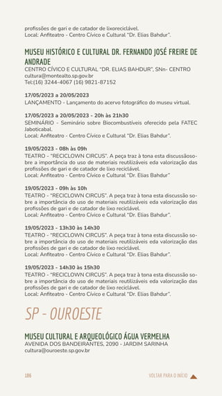 VOLTAR PARA O INÍCIO
186
profissões de gari e de catador de lixoreciclável.
Local: Anfiteatro - Centro Cívico e Cultural “Dr. Elias Bahdur”.
MUSEU HISTÓRICO E CULTURAL DR. FERNANDO JOSÉ FREIRE DE
ANDRADE
CENTRO CÍVICO E CULTURAL “DR. ELIAS BAHDUR”, SNn- CENTRO
cultura@montealto.sp.gov.br
Tel:(16) 3244-4067 (16) 9821-87152
17/05/2023 a 20/05/2023
LANÇAMENTO - Lançamento do acervo fotográfico do museu virtual.
17/05/2023 a 20/05/2023 - 20h às 21h30
SEMINÁRIO - Seminário sobre Biocombustíveis oferecido pela FATEC
Jaboticabal.
Local: Anfiteatro - Centro Cívico e Cultural “Dr. Elias Bahdur”.
19/05/2023 - 08h às 09h
TEATRO - “RECICLOWN CIRCUS”. A peça traz à tona esta discussãoso-
bre a importância do uso de materiais reutilizáveis eda valorização das
profissões de gari e de catador de lixo reciclável.
Local: Anfiteatro - Centro Cívico e Cultural “Dr. Elias Bahdur”
19/05/2023 - 09h às 10h
TEATRO - “RECICLOWN CIRCUS”. A peça traz à tona esta discussão so-
bre a importância do uso de materiais reutilizáveis eda valorização das
profissões de gari e de catador de lixo reciclável.
Local: Anfiteatro - Centro Cívico e Cultural “Dr. Elias Bahdur”.
19/05/2023 - 13h30 às 14h30
TEATRO - “RECICLOWN CIRCUS”. A peça traz à tona esta discussão so-
bre a importância do uso de materiais reutilizáveis eda valorização das
profissões de gari e de catador de lixo reciclável.
Local: Anfiteatro - Centro Cívico e Cultural “Dr. Elias Bahdur”.
19/05/2023 - 14h30 às 15h30
TEATRO - “RECICLOWN CIRCUS”. A peça traz à tona esta discussão so-
bre a importância do uso de materiais reutilizáveis eda valorização das
profissões de gari e de catador de lixo reciclável.
Local: Anfiteatro - Centro Cívico e Cultural “Dr. Elias Bahdur”.
SP-OUROESTE
MUSEU CULTURAL E ARQUEOLÓGICO ÁGUA VERMELHA
AVENIDA DOS BANDEIRANTES, 2090 - JARDIM SARINHA
cultura@ouroeste.sp.gov.br
 