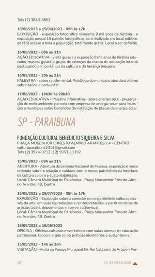 VOLTAR PARA O INÍCIO
187
Tel:(17) 3843-3853
15/05/2023 a 15/06/2023 - 09h às 17h
EXPOSIÇÃO - exposição fotográfica itinerante 9 mil anos de história - a
exposição possui 15 painéis fotográficos será realizada em local público,
de fácil acesso a toda a população, totalmente grátis. Local a ser definido.
16/05/2023 - 09h às 11h
AÇÃO EDUCATIVA - visita guiada a exposição 9 mil anos de história edu-
cador museal guiará o grupo de crianças da escola de educação infantil
destacando a importância da cultura e da herança indígena.
16/05/2023 - 20h às 21h
PALESTRA - sobre saúde mental. Psicólogo do município abordará o tema
sobre saúde e bem-estar.
17/05/2023 - 19h30 às 20h30
AÇÃO EDUCATIVA - Palestra informativa - sobre energia solar- preserva-
ção de meio ambiente parceria com empresa de energia solar para instru-
ção a munícipes sobre benefícios da instalação de placas de energia solar.
SP-PARAIBUNA
FUNDAÇÃO CULTURAL BENEDICTO SIQUEIRA E SILVA
PRAÇA MOSENHOR ERNESTO ALMÍRIO ARANTES, 64 - CENTRO
culturaparaibuna2014@gmail.com
Tel:(12) 3974-0712 (12) 9963-11182
15/05/2023 - 09h às 11h
ABERTURA - Abertura da Semana Nacional de Museus, exposição e mesa
redonda sobre a relação e cuidado com o nosso patrimônio na interface
da cultura caipira e sustentabilidade.
Local: Câmara Municipal de Paraibuna - Praça Monsenhor Ernesto Almí-
rio Arantes, 43, Centro.
15/05/2023 a 29/07/2023 - 08h às 17h
EXPOSIÇÃO - Exposição sobre a conexão com o patrimônio cultural atra-
vés da arte, em suas reproduções e reinterpretações, a partir de obras de
artistas locais, depoimentos e acervo audiovisual.
Local: Câmara Municipal de Paraibuna - Praça Monsenhor Ernesto Almí-
rio Arantes, 43, Centro.
15/05/2023 a 19/05/2023
OFICINA - Oficinas culturais e workshops com aulas abertas de educação
patrimonial, taboa e argila como práticas identitárias e sustentáveis.
15/05/2023 - 14h às 16h
VISITAÇÃO - Visita ao Parque Municipal Dr. Rui Calazans de Araújo - Par-
 