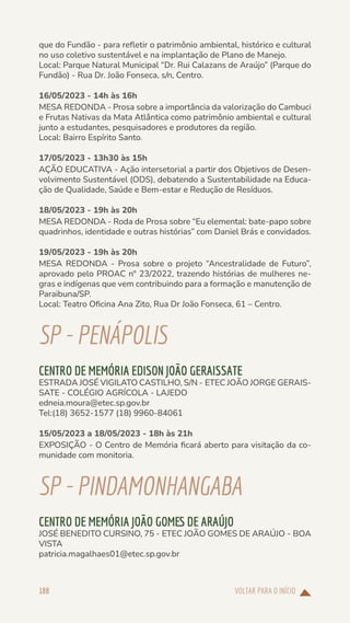 VOLTAR PARA O INÍCIO
188
que do Fundão - para refletir o patrimônio ambiental, histórico e cultural
no uso coletivo sustentável e na implantação de Plano de Manejo.
Local: Parque Natural Municipal “Dr. Rui Calazans de Araújo” (Parque do
Fundão) - Rua Dr. João Fonseca, s/n, Centro.
16/05/2023 - 14h às 16h
MESA REDONDA - Prosa sobre a importância da valorização do Cambuci
e Frutas Nativas da Mata Atlântica como patrimônio ambiental e cultural
junto a estudantes, pesquisadores e produtores da região.
Local: Bairro Espírito Santo.
17/05/2023 - 13h30 às 15h
AÇÃO EDUCATIVA - Ação intersetorial a partir dos Objetivos de Desen-
volvimento Sustentável (ODS), debatendo a Sustentabilidade na Educa-
ção de Qualidade, Saúde e Bem-estar e Redução de Resíduos.
18/05/2023 - 19h às 20h
MESA REDONDA - Roda de Prosa sobre “Eu elemental: bate-papo sobre
quadrinhos, identidade e outras histórias” com Daniel Brás e convidados.
19/05/2023 - 19h às 20h
MESA REDONDA - Prosa sobre o projeto “Ancestralidade de Futuro”,
aprovado pelo PROAC nº 23/2022, trazendo histórias de mulheres ne-
gras e indígenas que vem contribuindo para a formação e manutenção de
Paraibuna/SP.
Local: Teatro Oficina Ana Zito, Rua Dr João Fonseca, 61 – Centro.
SP-PENÁPOLIS
CENTRO DE MEMÓRIA EDISON JOÃO GERAISSATE
ESTRADA JOSÉ VIGILATO CASTILHO, S/N - ETEC JOÃO JORGE GERAIS-
SATE - COLÉGIO AGRÍCOLA - LAJEDO
edneia.moura@etec.sp.gov.br
Tel:(18) 3652-1577 (18) 9960-84061
15/05/2023 a 18/05/2023 - 18h às 21h
EXPOSIÇÃO - O Centro de Memória ficará aberto para visitação da co-
munidade com monitoria.
SP-PINDAMONHANGABA
CENTRO DE MEMÓRIA JOÃO GOMES DE ARAÚJO
JOSÉ BENEDITO CURSINO, 75 - ETEC JOÃO GOMES DE ARAÚJO - BOA
VISTA
patricia.magalhaes01@etec.sp.gov.br
 