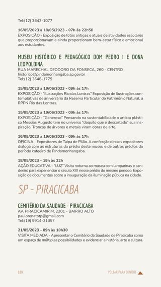 VOLTAR PARA O INÍCIO
189
Tel:(12) 3642-1077
16/05/2023 a 18/05/2023 - 07h às 22h50
EXPOSIÇÃO - Exposição de fotos antigas e atuais de atividades escolares
que proporcionavam e ainda proporcionam bem-estar físico e emocional
aos estudantes.
MUSEU HISTÓRICO E PEDAGÓGICO DOM PEDRO I E DONA
LEOPOLDINA
RUA MARECHAL DEODORO DA FONSECA, 260 - CENTRO
historico@pindamonhangaba.sp.gov.br
Tel:(12) 3648-1779
15/05/2023 a 19/06/2023 - 09h às 17h
EXPOSIÇÃO - “Ilustrações Rio das Lontras” Exposição de Ilustrações con-
templativas de aniversário da Reserva Particular do Patrimônio Natural, a
RPPN Rio das Lontras.
15/05/2023 a 19/06/2023 - 09h às 17h
EXPOSIÇÃO - “Generoso” Pensando na sustentabilidade o artista plásti-
co Messias Augusto tem no universo “daquilo que é descartado” sua ins-
piração. Troncos de árvores e metais viram obras de arte.
16/05/2023 a 19/05/2023 - 09h às 17h
OFICINA - Expositores de Taipa de Pilão. A confecção desses expositores
dialoga com as estruturas do prédio deste museu e de outros prédios do
período cafeeiro de Pindamonhangaba.
18/05/2023 - 19h às 22h
AÇÃO EDUCATIVA - “LUZ” Visita noturna ao museu com lamparinas e can-
deeiro para experienciar o século XIX nesse prédio do mesmo período. Expo-
sição de documentos sobre a inauguração da iluminação pública na cidade.
SP-PIRACICABA
CEMITÉRIO DA SAUDADE - PIRACICABA
AV. PIRACICAMIRIM, 2201 - BAIRRO ALTO
paulorenatotp@gmail.com
Tel:(19) 9914-21357
21/05/2023 - 09h às 10h30
VISITA MEDIADA - Apresentar o Cemitério da Saudade de Piracicaba como
um espaço de múltiplas possibilidades e evidenciar a história, arte e cultura.
 