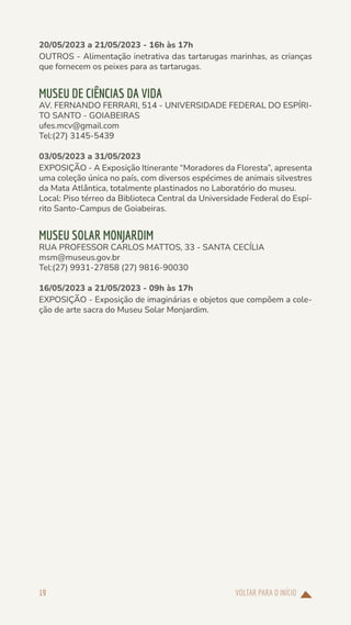 VOLTAR PARA O INÍCIO
19
20/05/2023 a 21/05/2023 - 16h às 17h
OUTROS - Alimentação inetrativa das tartarugas marinhas, as crianças
que fornecem os peixes para as tartarugas.
MUSEU DE CIÊNCIAS DA VIDA
AV. FERNANDO FERRARI, 514 - UNIVERSIDADE FEDERAL DO ESPÍRI-
TO SANTO - GOIABEIRAS
ufes.mcv@gmail.com
Tel:(27) 3145-5439
03/05/2023 a 31/05/2023
EXPOSIÇÃO - A Exposição Itinerante “Moradores da Floresta”, apresenta
uma coleção única no país, com diversos espécimes de animais silvestres
da Mata Atlântica, totalmente plastinados no Laboratório do museu.
Local: Piso térreo da Biblioteca Central da Universidade Federal do Espí-
rito Santo-Campus de Goiabeiras.
MUSEU SOLAR MONJARDIM
RUA PROFESSOR CARLOS MATTOS, 33 - SANTA CECÍLIA
msm@museus.gov.br
Tel:(27) 9931-27858 (27) 9816-90030
16/05/2023 a 21/05/2023 - 09h às 17h
EXPOSIÇÃO - Exposição de imaginárias e objetos que compõem a cole-
ção de arte sacra do Museu Solar Monjardim.
 