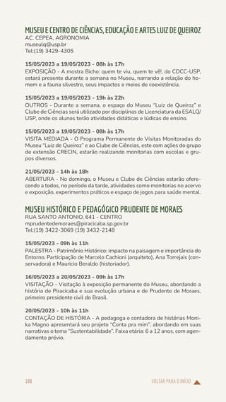 VOLTAR PARA O INÍCIO
190
MUSEUECENTRODECIÊNCIAS,EDUCAÇÃOEARTESLUIZDEQUEIROZ
AC. CEPEA, AGRONOMIA
museulq@usp.br
Tel:(19) 3429-4305
15/05/2023 a 19/05/2023 - 08h às 17h
EXPOSIÇÃO - A mostra Bicho: quem te viu, quem te vê!, do CDCC-USP,
estará presente durante a semana no Museu, narrando a relação do ho-
mem e a fauna silvestre, seus impactos e meios de coexistência.
15/05/2023 a 19/05/2023 - 19h às 22h
OUTROS - Durante a semana, o espaço do Museu “Luiz de Queiroz” e
Clube de Ciências será utilizado por disciplinas de Licenciatura da ESALQ/
USP, onde os alunos terão atividades didáticas e lúdicas de ensino.
15/05/2023 a 19/05/2023 - 08h às 17h
VISITA MEDIADA - O Programa Permanente de Visitas Monitoradas do
Museu “Luiz de Queiroz” e ao Clube de Ciências, este com ações do grupo
de extensão CRECIN, estarão realizando monitorias com escolas e gru-
pos diversos.
21/05/2023 - 14h às 18h
ABERTURA - No domingo, o Museu e Clube de Ciências estarão ofere-
cendo a todos, no período da tarde, atividades como monitorias no acervo
e exposição, experimentos práticos e espaço de jogos para saúde mental.
MUSEU HISTÓRICO E PEDAGÓGICO PRUDENTE DE MORAES
RUA SANTO ANTONIO, 641 - CENTRO
mprudentedemoraes@piracicaba.sp.gov.br
Tel:(19) 3422-3069 (19) 3432-2148
15/05/2023 - 09h às 11h
PALESTRA - Patrimônio Histórico: impacto na paisagem e importância do
Entorno. Participação de Marcelo Cachioni (arquiteto), Ana Torrejais (con-
servadora) e Mauricio Beraldo (historiador).
16/05/2023 a 20/05/2023 - 09h às 17h
VISITAÇÃO - Visitação à exposição permanente do Museu, abordando a
história de Piracicaba e sua evolução urbana e de Prudente de Moraes,
primeiro presidente civil do Brasil.
20/05/2023 - 10h às 11h
CONTAÇÃO DE HISTÓRIA - A pedagoga e contadora de histórias Moni-
ka Magno apresentará seu projeto “Conta pra mim”, abordando em suas
narrativas o tema “Sustentabilidade”. Faixa etária: 6 a 12 anos, com agen-
damento prévio.
 