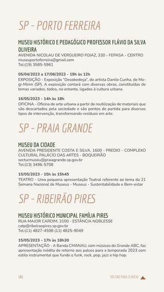 VOLTAR PARA O INÍCIO
191
SP-PORTOFERREIRA
MUSEU HISTÓRICO E PEDAGÓGICO PROFESSOR FLÁVIO DA SILVA
OLIVEIRA
AVENIDA NICOLAU DE VERGUEIRO FOJAZ, 330 - FEPASA - CENTRO
museuportoferreira@gmail.com
Tel:(19) 3585-5961
05/04/2023 a 17/06/2023 - 19h às 12h
EXPOSIÇÃO - Exposição “Desobedeça”, do artista Danilo Cunha, de Mo-
gi-Mirim (SP). A exposição contará com diversas obras, constituídas de
temas variados, todos, no entanto, ligados à cultura urbana.
16/05/2023 - 14h às 18h
OFICINA - Oficina de arte urbana a partir de reutilização de materiais que
são descartados pela sociedade e são pontos de partida para diversos
tipos de intervenção, transformando resíduos em arte.
SP-PRAIAGRANDE
MUSEU DA CIDADE
AVENIDA PRESIDENTE COSTA E SILVA, 1600 - PREDIO - COMPLEXO
CULTURAL PALÁCIO DAS ARTES - BOQUEIRÃO
secturmuseu@praiagrande.sp.gov.br
Tel:(13) 3496-5708
15/05/2023 - 15h às 15h45
TEATRO - Uma pequena apresentação Teatral referente ao tema da 21
Semana Nacional de Museus - Museus - Sustentabilidade e Bem-estar
SP-RIBEIRÃOPIRES
MUSEU HISTÓRICO MUNICIPAL FAMÍLIA PIRES
RUA MAJOR CARDIM, 3100 - ESTÂNCIA NOBLESSE
catp@ribeiraopires.sp.gov.br
Tel:(11) 4827-4598 (11) 4825-9049
15/05/2023 - 17h às 18h30
APRESENTAÇÃO - A Banda CMANAU, com músicos do Grande ABC, faz
apresentação inédita de retorno aos palcos para a temporada 2023 com
estilo instrumental que funde o funk, rock, pop, jazz e hip hop.
 
