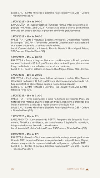VOLTAR PARA O INÍCIO
192
Local: CHL - Centro Histórico e Literário Rua Miguel Prisco, 286 - Centro
- Ribeirão Pires (SP).
15/05/2023 - 08h às 16h30
EXPOSIÇÃO - O Museu Histórico Municipal Família Pires está com a ex-
posição “40 Anos: 1983-2023”. A exposição exibe o acervo permanente
coletado em quatro décadas e pode ser conferida gratuitamente.
15/05/2023 - 19h às 20h30
PALESTRA - Culto à Natureza: Saberes Ancestrais. O Sacerdote Ricardo
Di Giorgio (TEUCAM - Terreiro de Umbanda Caboclos da Mata) abordará
os saberes ancestrais da cultura afrobrasileira.
Local: Centro Histórico e Literário Ricardo Nardelli. Rua Miguel Prisco,
286Centro - Ribeirão Pires (SP).
16/05/2023 - 19h às 20h30
PALESTRA - Povos e línguas Africanas: da África para o Brasil. Iya Mo-
nadeosi, do terreiro Ilê Axé Iya Oloxum, abordará as línguas africanas ao
longo da história e sua relação com a cultura brasileira.
Local: CHL - Centro Histórico e Literário. Rua Miguel Prisco, 286 – Centro.
17/05/2023 - 19h às 20h30
PALESTRA - Ewé, oúnje, ilera: folhas, alimento e saúde. Rita Tavares
(Omolaio), do terreiro Ilê Axé Iya Oloxum, abordará a importância da cul-
tura ancestral na alimentação, saúde e na medicina popular.
Local: CHL - Centro Histórico e Literário. Rua Miguel Prisco, 286 Centro -
Ribeirão Pires (SP).
18/05/2023 - 18h às 21h30
PALESTRA - Povos originários: o índio na história de Ribeirão Pires. Os
historiadores Marcílio Duarte e Robson Miguel debatem a presença dos
índios na história da cidade e região anterior ao século XVI.
Local: CHL - Centro Histórico e Literário Rua Miguel Prisco, 286 - Centro
- Ribeirão Pires (SP).
19/05/2023 - 10h às 12h
LANÇAMENTO - Lançamento do PEPTA: Programa de Educação Patri-
monial, Turística e Ambiental, em atendimento à legislação municipal,
integrando diversas áreas do conhecimento.
Local: Avenida Prefeito Valdírio Prisco, 193Centro - Ribeirão Pires (SP).
20/05/2023 - 15h às 17h
PALESTRA - Memória Tupi: a representatividade dos povos originários no
Grande ABC. Jaqueline Pataxó, acompanhada do cacique Robson Miguel,
discutem a questão da representatividade indígena na região do ABC.
Local: CHL - Centro Histórico e Literário Rua Miguel Prisco, 286 - Centro
- Ribeirão Pires (SP).
 