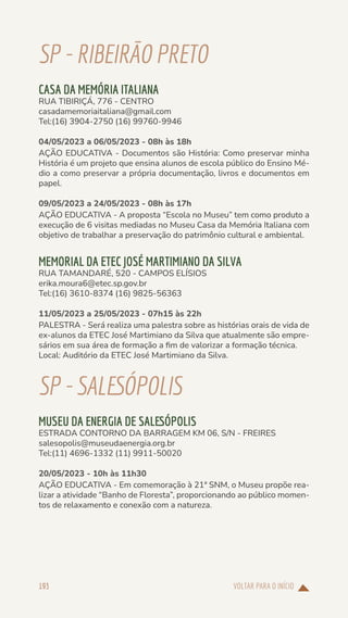 VOLTAR PARA O INÍCIO
193
SP-RIBEIRÃOPRETO
CASA DA MEMÓRIA ITALIANA
RUA TIBIRIÇÁ, 776 - CENTRO
casadamemoriaitaliana@gmail.com
Tel:(16) 3904-2750 (16) 99760-9946
04/05/2023 a 06/05/2023 - 08h às 18h
AÇÃO EDUCATIVA - Documentos são História: Como preservar minha
História é um projeto que ensina alunos de escola público do Ensino Mé-
dio a como preservar a própria documentação, livros e documentos em
papel.
09/05/2023 a 24/05/2023 - 08h às 17h
AÇÃO EDUCATIVA - A proposta “Escola no Museu” tem como produto a
execução de 6 visitas mediadas no Museu Casa da Memória Italiana com
objetivo de trabalhar a preservação do patrimônio cultural e ambiental.
MEMORIAL DA ETEC JOSÉ MARTIMIANO DA SILVA
RUA TAMANDARÉ, 520 - CAMPOS ELÍSIOS
erika.moura6@etec.sp.gov.br
Tel:(16) 3610-8374 (16) 9825-56363
11/05/2023 a 25/05/2023 - 07h15 às 22h
PALESTRA - Será realiza uma palestra sobre as histórias orais de vida de
ex-alunos da ETEC José Martimiano da Silva que atualmente são empre-
sários em sua área de formação a fim de valorizar a formação técnica.
Local: Auditório da ETEC José Martimiano da Silva.
SP-SALESÓPOLIS
MUSEU DA ENERGIA DE SALESÓPOLIS
ESTRADA CONTORNO DA BARRAGEM KM 06, S/N - FREIRES
salesopolis@museudaenergia.org.br
Tel:(11) 4696-1332 (11) 9911-50020
20/05/2023 - 10h às 11h30
AÇÃO EDUCATIVA - Em comemoração à 21ª SNM, o Museu propõe rea-
lizar a atividade “Banho de Floresta”, proporcionando ao público momen-
tos de relaxamento e conexão com a natureza.
 