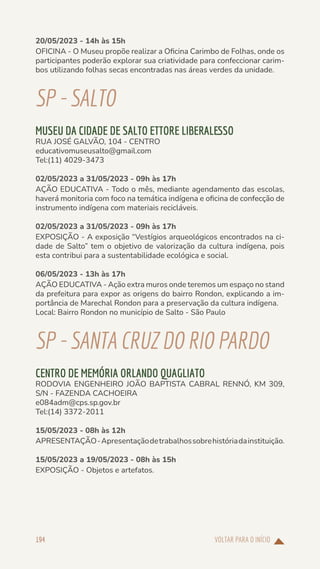 VOLTAR PARA O INÍCIO
194
20/05/2023 - 14h às 15h
OFICINA - O Museu propõe realizar a Oficina Carimbo de Folhas, onde os
participantes poderão explorar sua criatividade para confeccionar carim-
bos utilizando folhas secas encontradas nas áreas verdes da unidade.
SP-SALTO
MUSEU DA CIDADE DE SALTO ETTORE LIBERALESSO
RUA JOSÉ GALVÃO, 104 - CENTRO
educativomuseusalto@gmail.com
Tel:(11) 4029-3473
02/05/2023 a 31/05/2023 - 09h às 17h
AÇÃO EDUCATIVA - Todo o mês, mediante agendamento das escolas,
haverá monitoria com foco na temática indígena e oficina de confecção de
instrumento indígena com materiais recicláveis.
02/05/2023 a 31/05/2023 - 09h às 17h
EXPOSIÇÃO - A exposição “Vestígios arqueológicos encontrados na ci-
dade de Salto” tem o objetivo de valorização da cultura indígena, pois
esta contribui para a sustentabilidade ecológica e social.
06/05/2023 - 13h às 17h
AÇÃO EDUCATIVA - Ação extra muros onde teremos um espaço no stand
da prefeitura para expor as origens do bairro Rondon, explicando a im-
portância de Marechal Rondon para a preservação da cultura indígena.
Local: Bairro Rondon no município de Salto - São Paulo
SP-SANTACRUZDORIOPARDO
CENTRO DE MEMÓRIA ORLANDO QUAGLIATO
RODOVIA ENGENHEIRO JOÃO BAPTISTA CABRAL RENNÓ, KM 309,
S/N - FAZENDA CACHOEIRA
e084adm@cps.sp.gov.br
Tel:(14) 3372-2011
15/05/2023 - 08h às 12h
APRESENTAÇÃO-Apresentaçãodetrabalhossobrehistóriadainstituição.
15/05/2023 a 19/05/2023 - 08h às 15h
EXPOSIÇÃO - Objetos e artefatos.
 