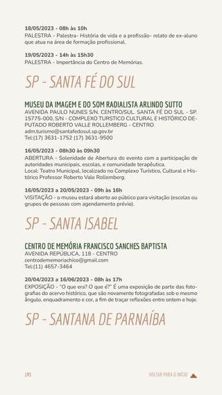 VOLTAR PARA O INÍCIO
195
18/05/2023 - 08h às 10h
PALESTRA - Palestra- História de vida e a profissão- relato de ex-aluno
que atua na área de formação profissional.
19/05/2023 - 14h às 15h30
PALESTRA - Importância do Centro de Memórias.
SP-SANTAFÉDOSUL
MUSEU DA IMAGEM E DO SOM RADIALISTA ARLINDO SUTTO
AVENIDA PAULO NUNES S/N. CENTRO/SUL. SANTA FÉ DO SUL - SP.
15775-000, S/N - COMPLEXO TURSTICO CULTURAL E HISTÓRICO DE-
PUTADO ROBERTO VALLE ROLLEMBERG - CENTRO
adm.turismo@santafedosul.sp.gov.br
Tel:(17) 3631-1752 (17) 3631-9500
16/05/2023 - 08h30 às 09h30
ABERTURA - Solenidade de Abertura do evento com a participação de
autoridades municipais, escolas, e comunidade terapêutica.
Local: Teatro Municipal, localizado no Complexo Turístico, Cultural e His-
tórico Professor Roberto Vale Rollemberg.
16/05/2023 a 20/05/2023 - 09h às 16h
VISITAÇÃO - o museu estará aberto ao público para visitação (escolas ou
grupos de pessoas com agendamento prévio).
SP-SANTAISABEL
CENTRO DE MEMÓRIA FRANCISCO SANCHES BAPTISTA
AVENIDA REPÚBLICA, 118 - CENTRO
centrodememoriachico@gmail.com
Tel:(11) 4657-3464
20/04/2023 a 16/06/2023 - 08h às 17h
EXPOSIÇÃO - “O que era? O que é?” É uma exposição de parte das foto-
grafias do acervo histórico, que são novamente fotografadas sob o mesmo
ângulo, enquadramento e cor, a fim de traçar reflexões entre ontem e hoje.
SP-SANTANADE PARNAÍBA
 