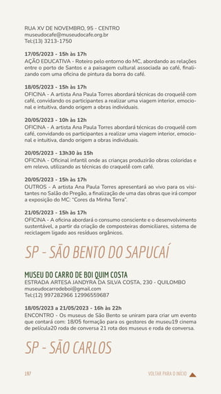 VOLTAR PARA O INÍCIO
197
RUA XV DE NOVEMBRO, 95 - CENTRO
museudocafe@museudocafe.org.br
Tel:(13) 3213-1750
17/05/2023 - 15h às 17h
AÇÃO EDUCATIVA - Roteiro pelo entorno do MC, abordando as relações
entre o porto de Santos e a paisagem cultural associada ao café, finali-
zando com uma oficina de pintura da borra do café.
18/05/2023 - 15h às 17h
OFICINA - A artista Ana Paula Torres abordará técnicas do croquelê com
café, convidando os participantes a realizar uma viagem interior, emocio-
nal e intuitiva, dando origem a obras individuais.
20/05/2023 - 10h às 12h
OFICINA - A artista Ana Paula Torres abordará técnicas do croquelê com
café, convidando os participantes a realizar uma viagem interior, emocio-
nal e intuitiva, dando origem a obras individuais.
20/05/2023 - 13h30 às 15h
OFICINA - Oficinal infantil onde as crianças produzirão obras coloridas e
em relevo, utilizando as técnicas do craquelê com café.
20/05/2023 - 15h às 17h
OUTROS - A artista Ana Paula Torres apresentará ao vivo para os visi-
tantes no Salão do Pregão, a finalização de uma das obras que irá compor
a exposição do MC: “Cores da Minha Terra”.
21/05/2023 - 15h às 17h
OFICINA - A oficina abordará o consumo consciente e o desenvolvimento
sustentável, a partir da criação de composteiras domiciliares, sistema de
reciclagem ligado aos resíduos orgânicos.
SP-SÃOBENTODOSAPUCAÍ
MUSEU DO CARRO DE BOI QUIM COSTA
ESTRADA ARTESA JANDYRA DA SILVA COSTA, 230 - QUILOMBO
museudocarrodeboi@gmail.com
Tel:(12) 997282966 12996559687
18/05/2023 a 21/05/2023 - 16h às 22h
ENCONTRO - Os museus de São Bento se uniram para criar um evento
que contará com: 18/05 formação para os gestores de museu19 cinema
de película20 roda de conversa 21 rota dos museus e roda de conversa.
SP-SÃOCARLOS
 