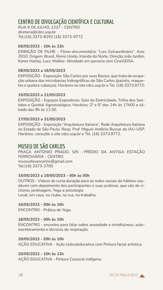 VOLTAR PARA O INÍCIO
198
CENTRO DE DIVULGAÇÃO CIENTÍFICA E CULTURAL
RUA 9 DE JULHO, 1227 - CENTRO
diretoria@cdcc.usp.br
Tel:(16) 3373-8292 (16) 3373-9772
06/05/2023 - 20h às 22h
EXIBIÇÃO DE FILME - Filme-documentário “Lixo Extraordinário”. Ano:
2010. Origem: Brasil, Reino Unido, Irlanda do Norte. Direção João Jardim,
Karen Harley, Lucy Walker. Atividade em parceria com CineGEISA.
08/05/2023 a 16/05/2023
EXPOSIÇÃO - Exposição: São Carlos por suas Bacias, que trata da ocupa-
ção urbana das microbacias hidrográficas de São Carlos (painéis, maque-
tes e quebra-cabeças). Horários no site cdcc.usp.br e Tel. (16) 3373.9772;
15/05/2023 a 21/05/2023
EXPOSIÇÃO - Espaços Expositivos: Sala de Eletricidade, Trilha dos Sen-
tidos e Quintal Agroecológico. Horários: 2ª e 6ª das 14h às 17h00 e sá-
bado das 9h às 11:30.
17/05/2023 a 31/05/2023
EXPOSIÇÃO - Exposição “Arquitetura Italiana”, Rede Arquitetura Italiana
no Estado de São Paulo. Resp. Prof. Miguel Antônio Buzzar do IAU-USP.
Horários: consulte o site cdcc.usp.br e Tel. (16) 3373.9772.
MUSEU DE SÃO CARLOS
PRAÇA ANTONIO PRADO, S/N - PRÉDIO DA ANTIGA ESTAÇÃO
FERROVIÁRIA - CENTRO
museudesaocarlos@gmail.com
Tel:(16) 3373-2700
15/05/2023 a 19/05/2023 - 00h às 00h
OUTROS - Vídeos de curta duração para as redes sociais de hábitos sau-
dáveis com depoimento dos participantes e suas práticas, que vão de ci-
clismo, jardinagem, Yoga a psicologia.
Local: em casa, no clube, na rua, no trabalho.
16/05/2023 - 09h às 10h
ENCONTRO - Prática de Yoga.
18/05/2023 - 09h às 10h
ENCONTRO - encontro para falar sobre ansiedade e mindfulness: auto-
monitoramento e técnicas de respiração.
20/05/2023 - 09h às 10h
AÇÃO EDUCATIVA - Ação lúdico/educativa com Pintura facial artística.
20/05/2023 - 10h às 12h
AÇÃO EDUCATIVA - Pintura Corporal indígena.
 