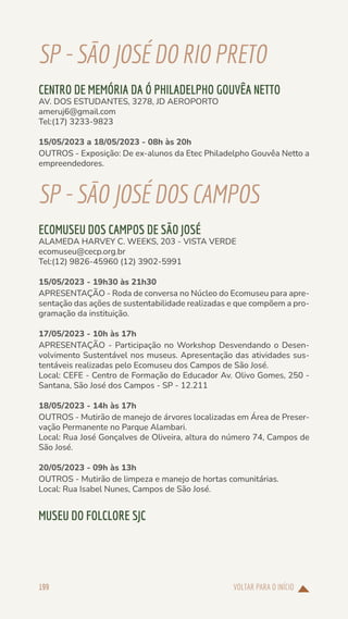 VOLTAR PARA O INÍCIO
199
SP-SÃOJOSÉDORIOPRETO
CENTRO DE MEMÓRIA DA Ó PHILADELPHO GOUVÊA NETTO
AV. DOS ESTUDANTES, 3278, JD AEROPORTO
ameruj6@gmail.com
Tel:(17) 3233-9823
15/05/2023 a 18/05/2023 - 08h às 20h
OUTROS - Exposição: De ex-alunos da Etec Philadelpho Gouvêa Netto a
empreendedores.
SP-SÃOJOSÉDOSCAMPOS
ECOMUSEU DOS CAMPOS DE SÃO JOSÉ
ALAMEDA HARVEY C. WEEKS, 203 - VISTA VERDE
ecomuseu@cecp.org.br
Tel:(12) 9826-45960 (12) 3902-5991
15/05/2023 - 19h30 às 21h30
APRESENTAÇÃO - Roda de conversa no Núcleo do Ecomuseu para apre-
sentação das ações de sustentabilidade realizadas e que compõem a pro-
gramação da instituição.
17/05/2023 - 10h às 17h
APRESENTAÇÃO - Participação no Workshop Desvendando o Desen-
volvimento Sustentável nos museus. Apresentação das atividades sus-
tentáveis realizadas pelo Ecomuseu dos Campos de São José.
Local: CEFE - Centro de Formação do Educador Av. Olivo Gomes, 250 -
Santana, São José dos Campos - SP - 12.211
18/05/2023 - 14h às 17h
OUTROS - Mutirão de manejo de árvores localizadas em Área de Preser-
vação Permanente no Parque Alambari.
Local: Rua José Gonçalves de Oliveira, altura do número 74, Campos de
São José.
20/05/2023 - 09h às 13h
OUTROS - Mutirão de limpeza e manejo de hortas comunitárias.
Local: Rua Isabel Nunes, Campos de São José.
MUSEU DO FOLCLORE SJC
 