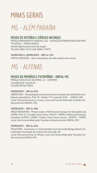 VOLTAR PARA O INÍCIO
20
MINAS GERAIS
MG-ALÉM PARAÍBA
MUSEU DE HISTÓRIA E CIÊNCIAS NATURAIS
PRAÇA PRESIDENTE VARGAS, 101 - ESTAÇÃO FERROVIÁRIA DE POR-
TO NOVO - PORTO NOVO
diretoria@museuhcnaturais.org.br
Tel:(32) 3462-4113 (32) 9844-77673
15/05/2023 a 19/05/2023 - 09h às 17h
VISITA MEDIADA - para estudantes da rede pública de ensino.
MG-ALFENAS
MUSEU DA MEMÓRIA E PATRIMÔNIO - UNIFAL-MG
PRAÇA EMILIO DA SILVEIRA, 14 - CENTRO
mmp@unifal-mg.edu.br
Tel:(35) 99153-0525
24/05/2023 - 19h às 21h
ABERTURA - Museologias contracoloniais em tempos de catástrofes eco-
lógicas-planetárias. Prof. Dr. Walter F F Lowande ICHL - UNIFAL-MG
Local: Será presencial no museu, mas será transmitido pelo Youtube ins-
titucional da UNIFAL-MG.
25/05/2023 - 16h às 18h
MESA REDONDA - Preservando a Memória do Campus de Seropédica da
UFRRJ. Prof. Dr. Claudio Lima Carlos, DAU/IT- UFRRJ, Andressa Pazianeli,
Arquiteta COPEA- UFRRJ, Thalles Yvson Alves Souza - DARTE – UFRRJ.
Local: Será transmitida pelo Youtube institucional da UNIFAL-MG.
25/05/2023 - 19h às 21h
PALESTRA - Ecomuseu e a Comunidade José Armando Borges Bazili. Co-
ordenador Municipal de Cultura de Caconde, SP
Local: Será presencial no Museu, mas será transmitida pelo Youtube Ins-
titucional da UNIFAl-MG.
 