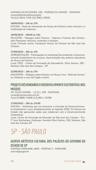 VOLTAR PARA O INÍCIO
200
AVENIDA OLIVO GOMES, 100 - PARQUE DA CIDADE - SANTANA
museudofolclore@cecp.org.br
Tel:(12) 3924-7318 (12) 9962-20505
16/05/2023 - 14h às 17h
OFICINA - Roda de Artesanato do Museu do Folclore: artes manuais e a
reutilização de materiais.
16/05/2023 - 19h30 às 21h
PALESTRA - Diálogos sobre Folclore - Saberes e Fazeres das Constru-
ções Populares: técnicas, contextos e relações
Local: Formato online: Faceboock Museu do Folclore de São José dos
Campos
17/05/2023 - 10h às 17h
APRESENTAÇÃO - Participação no workshop Desvendando o Desenvol-
vimento Sustentável nos museus. Apresentação das práticas educativas
do Museu do Folclore.
Local: CEFE - Centro de Formação do EducadorAv. Olivo Gomes, 250 -
Santana, São José dos Campos – SP.
21/05/2023 - 14h às 17h
ENCONTRO - Diálogos sobre Folclore no Museu Vivo - Roda de Conver-
sa: Histórias e usos do Fogão a lenha.
PROJETODESVENDANDOODESENVOLVIMENTOSUSTENTÁVELNOS
MUSEUS
AV. OLIVO GOMES, - 12.211, 250 - SANTANA
mraeo@usinaeureka.com.br
Tel:(12) 9885-74406 (12) 9811-15296
17/05/2023 - 10h às 17h30
OFICINA - Workshop que irá comunicar o Conceito do Desenvolvimen-
to Sustentável e seus desdobramentos na Agenda 2030. Os Museus da
Cidade irão apresentar ações que colaboram com o Desenvolvimento
Sustentável.
Local: Centro de Formação do Educador de São José dos Campos - Pro-
f.ª Leny Bevilacqua. Endereço: Avenida Olivo Gomes, 250, Santana, São
José dos Campos SP
SP-SÃOPAULO
ACERVO ARTÍSTICO-CULTURAL DOS PALÁCIOS DO GOVERNO DO
ESTADO DE SP
AVENIDA MORUMBI, 4500 - PORTAO 2 - MORUMBI
acervo@sp.gov.br
 